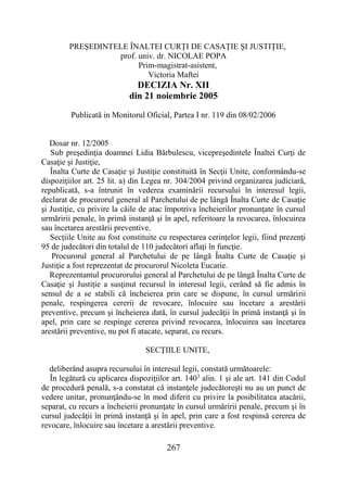 267
PREŞEDINTELE ÎNALTEI CURŢI DE CASAŢIE ŞI JUSTIŢIE,
prof. univ. dr. NICOLAE POPA
Prim-magistrat-asistent,
Victoria Maftei
DECIZIA Nr. XII
din 21 noiembrie 2005
Publicată in Monitorul Oficial, Partea I nr. 119 din 08/02/2006
Dosar nr. 12/2005
Sub preşedinţia doamnei Lidia Bărbulescu, vicepreşedintele Înaltei Curţi de
Casaţie şi Justiţie,
Înalta Curte de Casaţie şi Justiţie constituită în Secţii Unite, conformându-se
dispoziţiilor art. 25 lit. a) din Legea nr. 304/2004 privind organizarea judiciară,
republicată, s-a întrunit în vederea examinării recursului în interesul legii,
declarat de procurorul general al Parchetului de pe lângă Înalta Curte de Casaţie
şi Justiţie, cu privire la căile de atac împotriva încheierilor pronunţate în cursul
urmăririi penale, în primă instanţă şi în apel, referitoare la revocarea, înlocuirea
sau încetarea arestării preventive.
Secţiile Unite au fost constituite cu respectarea cerinţelor legii, fiind prezenţi
95 de judecători din totalul de 110 judecători aflaţi în funcţie.
Procurorul general al Parchetului de pe lângă Înalta Curte de Casaţie şi
Justiţie a fost reprezentat de procurorul Nicoleta Eucarie.
Reprezentantul procurorului general al Parchetului de pe lângă Înalta Curte de
Casaţie şi Justiţie a susţinut recursul în interesul legii, cerând să fie admis în
sensul de a se stabili că încheierea prin care se dispune, în cursul urmăririi
penale, respingerea cererii de revocare, înlocuire sau încetare a arestării
preventive, precum şi încheierea dată, în cursul judecăţii în primă instanţă şi în
apel, prin care se respinge cererea privind revocarea, înlocuirea sau încetarea
arestării preventive, nu pot fi atacate, separat, cu recurs.
SECŢIILE UNITE,
deliberând asupra recursului în interesul legii, constată următoarele:
În legătură cu aplicarea dispoziţiilor art. 1403
alin. 1 şi ale art. 141 din Codul
de procedură penală, s-a constatat că instanţele judecătoreşti nu au un punct de
vedere unitar, pronunţându-se în mod diferit cu privire la posibilitatea atacării,
separat, cu recurs a încheierii pronunţate în cursul urmăririi penale, precum şi în
cursul judecăţii în primă instanţă şi în apel, prin care a fost respinsă cererea de
revocare, înlocuire sau încetare a arestării preventive.
 
