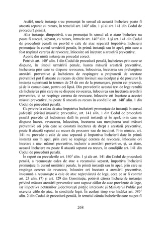 268
Astfel, unele instanţe s-au pronunţat în sensul că această încheiere poate fi
atacată separat cu recurs, în temeiul art. 1403
alin. 1 şi al art. 141 din Codul de
procedură penală.
Alte instanţe, dimpotrivă, s-au pronunţat în sensul că o atare încheiere nu
poate fi atacată, separat, cu recurs, întrucât art. 1403
alin. 1 şi art. 141 din Codul
de procedură penală nu prevăd o cale de atac separată împotriva încheierii
pronunţate în cursul urmăririi penale, în primă instanţă sau în apel, prin care a
fost respinsă cererea de revocare, înlocuire ori încetare a arestării preventive.
Aceste din urmă instanţe au procedat corect.
Potrivit art. 1403
alin. 1 din Codul de procedură penală, încheierea prin care se
dispune, în timpul urmăririi penale, luarea măsurii arestării preventive,
încheierea prin care se dispune revocarea, înlocuirea, încetarea sau prelungirea
arestării preventive şi încheierea de respingere a propunerii de arestare
preventivă pot fi atacate cu recurs de către învinuit sau inculpat şi de procuror la
instanţa superioară în termen de 24 de ore de la pronunţare, pentru cei prezenţi,
şi de la comunicare, pentru cei lipsă. Din prevederile acestui text de lege rezultă
că încheierea prin care nu se dispune revocarea, înlocuirea sau încetarea arestării
preventive, ci se respinge cererea de revocare, înlocuire ori încetare a acestei
măsuri preventive, nu poate fi atacată cu recurs în condiţiile art. 1403
alin. 1 din
Codul de procedură penală.
Cu privire la calea de atac împotriva încheierii pronunţate de instanţă în cursul
judecăţii privind măsurile preventive, art. 141 alin. 1 din Codul de procedură
penală prevede că încheierea dată în primă instanţă şi în apel, prin care se
dispune luarea, revocarea, înlocuirea, încetarea sau menţinerea unei măsuri
preventive ori prin care se constată încetarea de drept a arestării preventive,
poate fi atacată separat cu recurs de procuror sau de inculpat. Prin urmare, art.
141 nu prevede o cale de atac separată şi împotriva încheierii date în primă
instanţă sau în apel, prin care se respinge cererea de revocare, înlocuire ori
încetare a unei măsuri preventive, inclusiv a arestării preventive, şi, ca atare,
această încheiere nu poate fi atacată separat cu recurs, în condiţiile art. 141 din
Codul de procedură penală.
În raport cu prevederile art. 1403
alin. 1 şi ale art. 141 din Codul de procedură
penală, a recunoaşte calea de atac a recursului separat, împotriva încheierii
pronunţate în cursul urmăririi penale, în primă instanţă sau în apel, prin care se
respinge cererea de revocare, înlocuire ori încetare a arestării preventive,
înseamnă a recunoaşte o cale de atac neprevăzută de lege, ceea ce ar fi contrar
art. 23 alin. (7) şi art. 129 din Constituţie, potrivit cărora încheierile instanţei
privind măsura arestării preventive sunt supuse căilor de atac prevăzute de lege,
iar împotriva hotărârilor judecătoreşti părţile interesate şi Ministerul Public pot
exercita căile de atac, în condiţiile legii. În acelaşi timp s-ar încălca art. 3851
alin. 2 din Codul de procedură penală, în temeiul căruia încheierile care nu pot fi
 