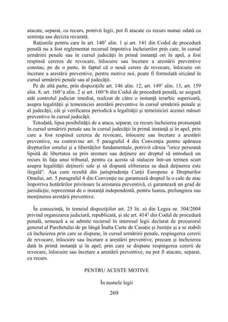 269
atacate, separat, cu recurs, potrivit legii, pot fi atacate cu recurs numai odată cu
sentinţa sau decizia recurată.
Raţiunile pentru care în art. 1403
alin. 1 şi art. 141 din Codul de procedură
penală nu a fost reglementat recursul împotriva încheierilor prin care, în cursul
urmăririi penale sau în cursul judecăţii în primă instanţă ori în apel, a fost
respinsă cererea de revocare, înlocuire sau încetare a arestării preventive
constau, pe de o parte, în faptul că o nouă cerere de revocare, înlocuire ori
încetare a arestării preventive, pentru motive noi, poate fi formulată oricând în
cursul urmăririi penale sau al judecăţii.
Pe de altă parte, prin dispoziţiile art. 146 alin. 12, art. 1491
alin. 13, art. 159
alin. 8, art. 160^a alin. 2 şi art. 160^b din Codul de procedură penală, se asigură
atât controlul judiciar imediat, realizat de către o instanţă ierarhic superioară,
asupra legalităţii şi temeiniciei arestării preventive în cursul urmăririi penale şi
al judecăţii, cât şi verificarea periodică a legalităţii şi temeiniciei acestei măsuri
preventive în cursul judecăţii.
Totodată, lipsa posibilităţii de a ataca, separat, cu recurs încheierea pronunţată
în cursul urmăririi penale sau în cursul judecăţii în primă instanţă şi în apel, prin
care a fost respinsă cererea de revocare, înlocuire sau încetare a arestării
preventive, nu contravine art. 5 paragraful 4 din Convenţia pentru apărarea
drepturilor omului şi a libertăţilor fundamentale, potrivit căruia "orice persoană
lipsită de libertatea sa prin arestare sau deţinere are dreptul să introducă un
recurs în faţa unui tribunal, pentru ca acesta să statueze într-un termen scurt
asupra legalităţii deţinerii sale şi să dispună eliberarea sa dacă deţinerea este
ilegală". Aşa cum rezultă din jurisprudenţa Curţii Europene a Drepturilor
Omului, art. 5 paragraful 4 din Convenţie nu garantează dreptul la o cale de atac
împotriva hotărârilor privitoare la arestarea preventivă, ci garantează un grad de
jurisdicţie, reprezentat de o instanţă independentă, pentru luarea, prelungirea sau
menţinerea arestării preventive.
În consecinţă, în temeiul dispoziţiilor art. 25 lit. a) din Legea nr. 304/2004
privind organizarea judiciară, republicată, şi ale art. 4142
din Codul de procedură
penală, urmează a se admite recursul în interesul legii declarat de procurorul
general al Parchetului de pe lângă Înalta Curte de Casaţie şi Justiţie şi a se stabili
că încheierea prin care se dispune, în cursul urmăririi penale, respingerea cererii
de revocare, înlocuire sau încetare a arestării preventive, precum şi încheierea
dată în primă instanţă şi în apel, prin care se dispune respingerea cererii de
revocare, înlocuire sau încetare a arestării preventive, nu pot fi atacate, separat,
cu recurs.
PENTRU ACESTE MOTIVE
În numele legii
 