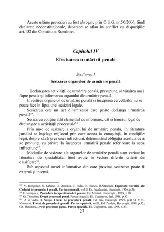 27
Aceste ultime prevederi au fost abrogate prin O.U.G. nr.50/2006, fiind
declarate neconstituţionale, deoarece se aflau în conflict cu dispoziţiile
art.132 din Constituţia României.
Capitolul IV
Efectuarea urmăririi penale
Secţiunea I
Sesizarea organelor de urmărire penală
Declanşarea activităţii de urmărire penală, presupune, săvârşirea unei
fapte penale şi informarea organului de urmărire penală.
Investirea organelor de urmărire penală şi începerea cercetărilor nu se
poate face în lipsa unei sesizări legale.
Sesizarea este un act dinamizator care poate declanşa urmărirea
penală53
.
Sesizarea conţine atât elementul de informare, cât şi temeiul legal de
declanşare a activităţii procesuale54
.
Prin mod de sesizare a organului de urmărire penală, în literatura
juridică se înţelege mijlocul prin care acesta ia cunoştinţă, în condiţiile
legii, despre săvârşirea unei infracţiuni, determinând obligaţia acestuia de a
se pronunţa cu privire la începerea urmăririi penale referitoare la acea
infracţiune55
.
Modurile de sesizare ale organelor de urmărire penală sunt variate în
literatura de specialitate, fiind avute în vedere diferite criterii de
clasificare56
.
Sub aspectul sursei informative din care provine, sesizarea poate fi
externă şi internă.
53
V. Dongoroz, S. Kahane, G. Antoniu, C. Bulai, N. Iliescu, R.Stănescu, Explicaţii teoretice ale
Codului de procedură penală. Partea generală, vol. II Ed. Academiei, Bucureşti, 1976, p.36.
54
E. Ionăşescu, Procedura începerii urmării penale, Ed. Militară, Bucureşti, , 1979, p.70.
55
Gr.Theodoru, Drept procesual penal. Partea specială, Ed. Cugetarea, Iaşi, 1998, p.82
56
A se vedea, I. Neagu, Tratat de procedură penală, Ed. Pro, Bucureşti, 1997, p.417-418; N.
Volonciu. Tratat de procedură penală. Partea specială, vol.II, Ed. Paideia, Bucureşti, 1999, p.55;
Gr. Theodoru, Drept procesual penal. Partea specială. Ed. Cugetarea, Iaşi, 1998, p.83.
 
