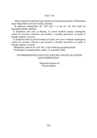 270
D E C I D:
Admit recursul în interesul legii declarat de procurorul general al Parchetului
de pe lângă Înalta Curte de Casaţie şi Justiţie.
În aplicarea dispoziţiilor art. 1403
alin. 1 şi ale art. 141 din Codul de
procedură penală, stabilesc:
1. Încheierea prin care se dispune, în cursul urmăririi penale, respingerea
cererii de revocare, înlocuire sau încetare a arestării preventive nu poate fi
atacată, separat, cu recurs.
2. Încheierea dată în primă instanţă şi în apel, prin care se dispune respingerea
cererii de revocare, înlocuire sau încetare a arestării preventive nu poate fi
atacată, separat, cu recurs.
Obligatorie, potrivit art. 4142
alin. 2 din Codul de procedură penală.
Pronunţată în şedinţă publică, astăzi, 21 noiembrie 2005.
VICEPREŞEDINTELE ÎNALTEI CURŢI DE CASAŢIE ŞI JUSTIŢIE,
LIDIA BĂRBULESCU
Magistrat-asistent şef,
Victoria Maftei
 