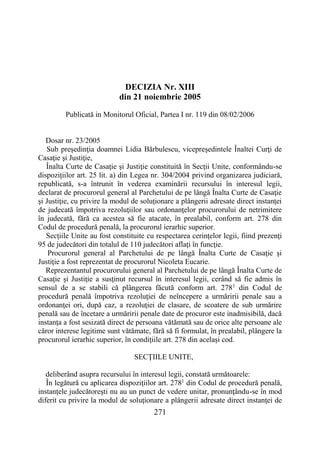 271
DECIZIA Nr. XIII
din 21 noiembrie 2005
Publicată in Monitorul Oficial, Partea I nr. 119 din 08/02/2006
Dosar nr. 23/2005
Sub preşedinţia doamnei Lidia Bărbulescu, vicepreşedintele Înaltei Curţi de
Casaţie şi Justiţie,
Înalta Curte de Casaţie şi Justiţie constituită în Secţii Unite, conformându-se
dispoziţiilor art. 25 lit. a) din Legea nr. 304/2004 privind organizarea judiciară,
republicată, s-a întrunit în vederea examinării recursului în interesul legii,
declarat de procurorul general al Parchetului de pe lângă Înalta Curte de Casaţie
şi Justiţie, cu privire la modul de soluţionare a plângerii adresate direct instanţei
de judecată împotriva rezoluţiilor sau ordonanţelor procurorului de netrimitere
în judecată, fără ca acestea să fie atacate, în prealabil, conform art. 278 din
Codul de procedură penală, la procurorul ierarhic superior.
Secţiile Unite au fost constituite cu respectarea cerinţelor legii, fiind prezenţi
95 de judecători din totalul de 110 judecători aflaţi în funcţie.
Procurorul general al Parchetului de pe lângă Înalta Curte de Casaţie şi
Justiţie a fost reprezentat de procurorul Nicoleta Eucarie.
Reprezentantul procurorului general al Parchetului de pe lângă Înalta Curte de
Casaţie şi Justiţie a susţinut recursul în interesul legii, cerând să fie admis în
sensul de a se stabili că plângerea făcută conform art. 2781
din Codul de
procedură penală împotriva rezoluţiei de neîncepere a urmăririi penale sau a
ordonanţei ori, după caz, a rezoluţiei de clasare, de scoatere de sub urmărire
penală sau de încetare a urmăririi penale date de procuror este inadmisibilă, dacă
instanţa a fost sesizată direct de persoana vătămată sau de orice alte persoane ale
căror interese legitime sunt vătămate, fără să fi formulat, în prealabil, plângere la
procurorul ierarhic superior, în condiţiile art. 278 din acelaşi cod.
SECŢIILE UNITE,
deliberând asupra recursului în interesul legii, constată următoarele:
În legătură cu aplicarea dispoziţiilor art. 2781
din Codul de procedură penală,
instanţele judecătoreşti nu au un punct de vedere unitar, pronunţându-se în mod
diferit cu privire la modul de soluţionare a plângerii adresate direct instanţei de
 