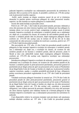 272
judecată împotriva rezoluţiilor sau ordonanţelor procurorului de netrimitere în
judecată, fără ca acestea să fie atacate, în prealabil, conform art. 278 din acelaşi
cod, la procurorul ierarhic superior.
Astfel, unele instanţe au dispus scoaterea cauzei de pe rol şi trimiterea
dosarului la parchet pentru rezolvarea plângerii de către procurorul ierarhic
superior, iar alte instanţe au respins plângerea ca inadmisibilă.
Aceste din urmă instanţe au procedat corect.
Potrivit art. 2781
alin. 1 din Codul de procedură penală, persoana vătămată şi
orice alte persoane ale căror interese legitime sunt vătămate pot face plângere la
instanţa căreia i-ar reveni, potrivit legii, competenţa să judece cauza în primă
instanţă, împotriva rezoluţiei de neîncepere a urmăririi penale sau a ordonanţei
ori, după caz, a rezoluţiei de clasare, de scoatere de sub urmărire penală sau de
încetare a urmăririi penale date de procuror, după respingerea plângerii făcute
conform art. 275-278 din acelaşi cod, în termen de 20 de zile de la data
comunicării de către procuror a modului de rezolvare a acesteia, potrivit art. 277
şi 278 din Codul de procedură penală.
Din prevederile art. 2781
alin. (1) din Codul de procedură penală rezultă că
plângerea în faţa instanţei împotriva rezoluţiei de neîncepere a urmăririi penale
sau a ordonanţei ori, după caz, a rezoluţiei de clasare, de scoatere de sub
urmărire penală ori de încetare a urmăririi penale, dată de procuror, poate fi
făcută şi deci este admisibilă numai după respingerea plângerii formulate,
conform art. 275-278 din acelaşi cod, împotriva rezoluţiei sau ordonanţei
procurorului.
Introducerea plângerii împotriva rezoluţiei de neîncepere a urmăririi penale, a
ordonanţei sau a rezoluţiei de clasare, de scoatere de sub urmărire penală ori de
încetare a urmăririi penale la prim-procurorul parchetului, procurorul general al
parchetului de pe lângă curtea de apel sau procurorul şef de secţie al Parchetului
de pe lângă Înalta Curte de Casaţie şi Justiţie ori, după caz, la procurorul ierarhic
superior constituie, aşadar, o condiţie prealabilă prevăzută de lege, obligatorie
pentru exercitarea procedurii reglementate în art. 2781
din Codul de procedură
penală.
Totodată rezolvarea plângerii formulate în temeiul art. 275-278 din Codul de
procedură penală de către prim-procurorul parchetului, procurorul general al
parchetului de pe lângă curtea de apel sau procurorul şef de secţie al Parchetului
de pe lângă Înalta Curte de Casaţie şi Justiţie ori, după caz, de către procurorul
ierarhic superior, potrivit art. 278 din acelaşi cod, constituie o procedură
obligatorie, care trebuie parcursă de persoana vătămată şi de orice alte persoane
ale căror interese legitime sunt vătămate înainte de a formula plângerea în faţa
instanţei împotriva rezoluţiilor sau a ordonanţelor procurorului de netrimitere în
judecată.
Cum dispoziţiile relative la sesizarea instanţei sunt prevăzute sub sancţiunea
nulităţii absolute conform art. 197 alin. 2 din Codul de procedură penală,
 