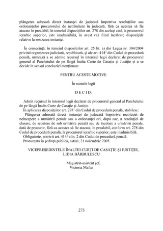 273
plângerea adresată direct instanţei de judecată împotriva rezoluţiilor sau
ordonanţelor procurorului de netrimitere în judecată, fără ca acestea să fie
atacate în prealabil, în temeiul dispoziţiilor art. 278 din acelaşi cod, la procurorul
ierarhic superior, este inadmisibilă, în acest caz fiind încălcate dispoziţiile
relative la sesizarea instanţei.
În consecinţă, în temeiul dispoziţiilor art. 25 lit. a) din Legea nr. 304/2004
privind organizarea judiciară, republicată, şi ale art. 4142
din Codul de procedură
penală, urmează a se admite recursul în interesul legii declarat de procurorul
general al Parchetului de pe lângă Înalta Curte de Casaţie şi Justiţie şi a se
decide în sensul concluziei menţionate.
PENTRU ACESTE MOTIVE
În numele legii
D E C I D:
Admit recursul în interesul legii declarat de procurorul general al Parchetului
de pe lângă Înalta Curte de Casaţie şi Justiţie.
În aplicarea dispoziţiilor art. 2781
din Codul de procedură penală, stabilesc:
Plângerea adresată direct instanţei de judecată împotriva rezoluţiei de
neîncepere a urmăririi penale sau a ordonanţei ori, după caz, a rezoluţiei de
clasare, de scoatere de sub urmărire penală sau de încetare a urmăririi penale,
dată de procuror, fără ca acestea să fie atacate, în prealabil, conform art. 278 din
Codul de procedură penală, la procurorul ierarhic superior, este inadmisibilă.
Obligatorie, potrivit art. 4142
alin. 2 din Codul de procedură penală.
Pronunţată în şedinţă publică, astăzi, 21 noiembrie 2005.
VICEPREŞEDINTELE ÎNALTEI CURŢI DE CASAŢIE ŞI JUSTIŢIE,
LIDIA BĂRBULESCU
Magistrat-asistent şef,
Victoria Maftei
 