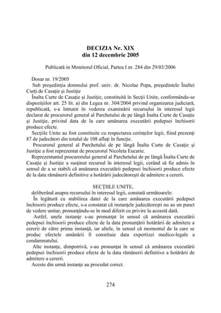274
DECIZIA Nr. XIX
din 12 decembrie 2005
Publicată in Monitorul Oficial, Partea I nr. 284 din 29/03/2006
Dosar nr. 19/2005
Sub preşedinţia domnului prof. univ. dr. Nicolae Popa, preşedintele Înaltei
Curţi de Casaţie şi Justiţie
Înalta Curte de Casaţie şi Justiţie, constituită în Secţii Unite, conformându-se
dispoziţiilor art. 25 lit. a) din Legea nr. 304/2004 privind organizarea judiciară,
republicată, s-a întrunit în vederea examinării recursului în interesul legii
declarat de procurorul general al Parchetului de pe lângă Înalta Curte de Casaţie
şi Justiţie, privind data de la care amânarea executării pedepsei închisorii
produce efecte.
Secţiile Unite au fost constituite cu respectarea cerinţelor legii, fiind prezenţi
87 de judecători din totalul de 108 aflaţi în funcţie.
Procurorul general al Parchetului de pe lângă Înalta Curte de Casaţie şi
Justiţie a fost reprezentat de procurorul Nicoleta Eucarie.
Reprezentantul procurorului general al Parchetului de pe lângă Înalta Curte de
Casaţie şi Justiţie a susţinut recursul în interesul legii, cerând să fie admis în
sensul de a se stabili că amânarea executării pedepsei închisorii produce efecte
de la data rămânerii definitive a hotărârii judecătoreşti de admitere a cererii.
SECŢIILE UNITE,
deliberând asupra recursului în interesul legii, constată următoarele:
În legătură cu stabilirea datei de la care amânarea executării pedepsei
închisorii produce efecte, s-a constatat că instanţele judecătoreşti nu au un punct
de vedere unitar, pronunţându-se în mod diferit cu privire la această dată.
Astfel, unele instanţe s-au pronunţat în sensul că amânarea executării
pedepsei închisorii produce efecte de la data pronunţării hotărârii de admitere a
cererii de către prima instanţă, iar altele, în sensul că momentul de la care se
produc efectele amânării îl constituie data expertizei medico-legale a
condamnatului.
Alte instanţe, dimpotrivă, s-au pronunţat în sensul că amânarea executării
pedepsei închisorii produce efecte de la data rămânerii definitive a hotărârii de
admitere a cererii.
Aceste din urmă instanţe au procedat corect.
 