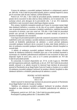 275
Cererea de amânare a executării pedepsei închisorii se soluţionează, potrivit
art. 460 alin. 4 din Codul de procedură penală, printr-o sentinţă împotriva căreia
pot fi exercitate căile de atac ordinare, nefiind definitivă.
Potrivit art. 415 alin. 1 din Codul de procedură penală, hotărârile instanţelor
penale devin executorii la data când au rămas definitive, iar în temeiul alin. 2 al
aceluiaşi articol, prin derogare de la prevederile alin. 1 al art. 415, hotărârile
nedefinitive sunt executorii atunci când legea dispune aceasta.
Prin urmare, hotărârile instanţelor penale pot fi puse în executare numai după
data rămânerii definitive a acestora, ori de câte ori nu există o dispoziţie legală
care să permită punerea în executare a hotărârii nedefinitive, stabilind caracterul
executoriu al acesteia, cum este cazul art. 350 alin. 4 din Codul de procedură
penală care prevede că hotărârea pronunţată în primă instanţă cu privire la
arestarea inculpatului este executorie.
Cum legea de procedură penală nu prevede caracterul executoriu al hotărârilor
nedefinitive prin care instanţa a acordat amânarea executării pedepsei închisorii,
rezultă că hotărârile judecătoreşti de admitere a cererii privind amânarea
executării pedepsei închisorii devin executorii la data când rămân definitive şi
deci că amânarea executării pedepsei închisorii îşi produce efectele începând cu
această dată.
A admite că amânarea executării pedepsei închisorii îşi produce efectele
înainte de rămânerea definitivă a hotărârii prin care a fost acordată înseamnă a
recunoaşte că o hotărâre judecătorească nedefinitivă este executorie în lipsa unei
dispoziţii legale în acest sens, ceea ce ar fi contrar prevederilor art. 415 din
Codul de procedură penală.
În consecinţă, în temeiul dispoziţiilor art. 25 lit. a) din Legea nr. 304/2004
privind organizarea judiciară, republicată, şi ale art. 4142
din Codul de procedură
penală, urmează a se admite recursul în interesul legii declarat de procurorul
general al Parchetului de pe lângă Înalta Curte de Casaţie şi Justiţie şi a se stabili
că amânarea executării pedepsei închisorii îşi produce efectele începând cu data
rămânerii definitive a hotărârii judecătoreşti de admitere a cererii.
PENTRU ACESTE MOTIVE
În numele legii
D E C I D:
Admit recursul în interesul legii declarat de procurorul general al Parchetului
de pe lângă Înalta Curte de Casaţie şi Justiţie.
Stabilesc că amânarea executării pedepsei închisorii îşi produce efectele
începând cu data rămânerii definitive a hotărârii judecătoreşti de admitere a
cererii.
Obligatorie, potrivit art. 4142
alin. 2 din Codul de procedură penală.
Pronunţată în şedinţa publică din 12 decembrie 2005.
 