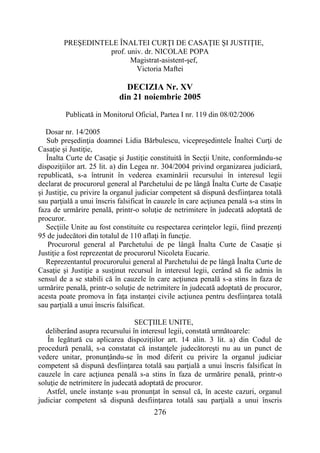 276
PREŞEDINTELE ÎNALTEI CURŢI DE CASAŢIE ŞI JUSTIŢIE,
prof. univ. dr. NICOLAE POPA
Magistrat-asistent-şef,
Victoria Maftei
DECIZIA Nr. XV
din 21 noiembrie 2005
Publicată in Monitorul Oficial, Partea I nr. 119 din 08/02/2006
Dosar nr. 14/2005
Sub preşedinţia doamnei Lidia Bărbulescu, vicepreşedintele Înaltei Curţi de
Casaţie şi Justiţie,
Înalta Curte de Casaţie şi Justiţie constituită în Secţii Unite, conformându-se
dispoziţiilor art. 25 lit. a) din Legea nr. 304/2004 privind organizarea judiciară,
republicată, s-a întrunit în vederea examinării recursului în interesul legii
declarat de procurorul general al Parchetului de pe lângă Înalta Curte de Casaţie
şi Justiţie, cu privire la organul judiciar competent să dispună desfiinţarea totală
sau parţială a unui înscris falsificat în cauzele în care acţiunea penală s-a stins în
faza de urmărire penală, printr-o soluţie de netrimitere în judecată adoptată de
procuror.
Secţiile Unite au fost constituite cu respectarea cerinţelor legii, fiind prezenţi
95 de judecători din totalul de 110 aflaţi în funcţie.
Procurorul general al Parchetului de pe lângă Înalta Curte de Casaţie şi
Justiţie a fost reprezentat de procurorul Nicoleta Eucarie.
Reprezentantul procurorului general al Parchetului de pe lângă Înalta Curte de
Casaţie şi Justiţie a susţinut recursul în interesul legii, cerând să fie admis în
sensul de a se stabili că în cauzele în care acţiunea penală s-a stins în faza de
urmărire penală, printr-o soluţie de netrimitere în judecată adoptată de procuror,
acesta poate promova în faţa instanţei civile acţiunea pentru desfiinţarea totală
sau parţială a unui înscris falsificat.
SECŢIILE UNITE,
deliberând asupra recursului în interesul legii, constată următoarele:
În legătură cu aplicarea dispoziţiilor art. 14 alin. 3 lit. a) din Codul de
procedură penală, s-a constatat că instanţele judecătoreşti nu au un punct de
vedere unitar, pronunţându-se în mod diferit cu privire la organul judiciar
competent să dispună desfiinţarea totală sau parţială a unui înscris falsificat în
cauzele în care acţiunea penală s-a stins în faza de urmărire penală, printr-o
soluţie de netrimitere în judecată adoptată de procuror.
Astfel, unele instanţe s-au pronunţat în sensul că, în aceste cazuri, organul
judiciar competent să dispună desfiinţarea totală sau parţială a unui înscris
 