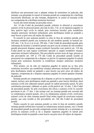 277
falsificat este procurorul care a adoptat soluţia de netrimitere în judecată, alte
instanţe s-au pronunţat în sensul că instanţa penală are competenţa de a desfiinţa
înscrisurile falsificate, iar alte instanţe, dimpotrivă, în sensul că instanţa civilă
are competenţa de a desfiinţa asemenea înscrisuri.
Aceste din urmă instanţe au procedat corect.
Art. 14 din Codul de procedură penală, referitor la obiectul şi exercitarea
acţiunii civile în procesul penal, prevede la alin. 3 lit. a) că repararea pagubei se
face potrivit legii civile în natură, prin restituirea lucrului, prin restabilirea
situaţiei anterioare săvârşirii infracţiunii, prin desfiinţarea totală ori parţială a
unui înscris şi prin orice alt mijloc de reparare.
În cauzele în care acţiunea penală s-a stins în faza de urmărire penală, prin
încetarea urmăririi penale sau scoaterea de sub urmărire penală, în temeiul art.
245 alin. 1 lit. b) şi c) şi al art. 249 alin. 2 din Codul de procedură penală, prin
ordonanţa de încetare a urmăririi penale sau prin cea de scoatere de sub urmărire
penală procurorul dispune asupra restituirii lucrurilor care potrivit art. 118 din
Codul penal nu sunt supuse confiscării speciale şi asupra restabilirii situaţiei
anterioare săvârşirii infracţiunii. Din prevederile acestor texte de lege, precum şi
din prevederile art. 169 şi 170 din Codul de procedură penală rezultă că
procurorul are competenţa de a dispune cu privire la repararea pagubei în natură
numai prin restituirea lucrurilor şi restabilirea situaţiei anterioare săvârşirii
infracţiunii.
Prin urmare, ori de câte ori repararea pagubei în natură nu se face prin
restituirea lucrurilor sau restabilirea situaţiei anterioare săvârşirii infracţiunii, ci
prin desfiinţarea totală ori parţială a unui înscris sau prin orice alt mijloc de
reparare, competenţa de a dispune repararea pagubei în natură aparţine instanţei
de judecată.
Instanţa penală are competenţa de a dispune cu privire la repararea pagubei în
natură, inclusiv prin desfiinţarea totală sau parţială a unui înscris falsificat, dacă
acţiunea civilă este alăturată acţiunii penale în cadrul procesului penal, fie prin
constituirea persoanei vătămate ca parte civilă potrivit art. 14 alin. 2 din Codul
de procedură penală, fie prin exercitarea din oficiu a acţiunii civile în cazurile
prevăzute în art. 17 alin. 1 din acelaşi cod, iar instanţa penală este sesizată atât
cu soluţionarea acţiunii penale, cât şi cu soluţionarea acţiunii civile, rezolvarea
acţiunii civile de către instanţa penală fiind strâns legată de rezolvarea acţiunii
penale, aşa cum rezultă şi din prevederile art. 346 din Codul de procedură
penală.
Pentru cauzele în care acţiunea penală s-a stins în faza de urmărire penală,
instanţa penală nefiind deci sesizată cu soluţionarea acţiunii penale, nici o formă
de procedură penală nu prevede competenţa acestei instanţe de a se pronunţa cu
privire la acţiunea civilă şi de a dispune repararea pagubei în natură prin
desfiinţarea totală ori parţială a unui înscris sau prin orice alt mijloc de reparare.
 