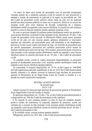 278
Ca atare, în lipsa unei norme de procedură care să prevadă competenţa
instanţei penale de a soluţiona acţiunea civilă în cauzele în care procurorul a
adoptat o soluţie de netrimitere în judecată şi în raport cu prevederile art. 184
din Codul de procedură civilă, potrivit cărora când nu este caz de judecată
penală sau dacă acţiunea publică s-a stins sau s-a prescris, falsul se va cerceta de
instanţa civilă, prin orice mijloace de dovadă, competenţa de a dispune
desfiinţarea totală sau parţială a unui înscris falsificat, în cauzele în care acţiunea
penală s-a stins în faza de urmărire penală, aparţine instanţei civile.
În ceea ce priveşte dreptul la acţiunea pentru desfiinţarea totală sau parţială a
unui înscris falsificat, exercitată în faţa instanţei civile, întrucât art. 45 alin. 1 din
Codul de procedură civilă prevede că Ministerul Public poate porni acţiunea
civilă ori de câte ori este necesar pentru apărarea drepturilor şi intereselor
legitime ale minorilor, ale persoanelor puse sub interdicţie şi ale dispăruţilor,
precum şi în alte cazuri expres prevăzute de lege, iar normele de procedură sunt
de strictă interpretare, procurorul are calitatea procesuală activă numai în
limitele stabilite prin acest text de lege. Prin urmare, procurorul poate exercita în
faţa instanţei civile acţiunea pentru desfiinţarea totală sau parţială a unui înscris
falsificat numai în cazurile prevăzute în art. 45 alin. 1 din Codul de procedură
civilă.
În celelalte cazuri, având în vedere principiul disponibilităţii, ca principiu
general al desfăşurării procesului civil, acţiunea pentru desfiinţarea totală sau
parţială a unui înscris falsificat aparţine părţilor.
În consecinţă, în temeiul dispoziţiilor art. 25 lit. a) din Legea nr. 304/2004
privind organizarea judiciară, republicată, şi ale art. 4142
din Codul de procedură
penală, urmează a se admite recursul în interesul legii declarat de procurorul
general al Parchetului de pe lângă Înalta Curte de Casaţie şi Justiţie şi a se
decide în sensul concluziilor menţionate.
PENTRU ACESTE MOTIVE
În numele legii
D E C I D:
Admit recursul în interesul legii declarat de procurorul general al Parchetului
de pe lângă Înalta Curte de Casaţie şi Justiţie.
În aplicarea dispoziţiilor art. 14 alin. 3 lit. a) din Codul de procedură penală şi
a dispoziţiilor art. 184 din Codul de procedură civilă, stabilesc:
1. În cauzele în care acţiunea penală s-a stins în faza de urmărire penală,
printr-o soluţie de netrimitere în judecată, adoptată de procuror, acesta are
calitatea de a exercita în faţa instanţei civile acţiunea pentru desfiinţarea totală
sau parţială a unui înscris falsificat, numai în cazurile prevăzute de art. 45 alin. 1
din Codul de procedură civilă.
2. În celelalte cazuri, aceeaşi acţiune aparţine părţilor.
Obligatorie, potrivit art. 4142
alin. 2 din Codul de procedură penală.
 