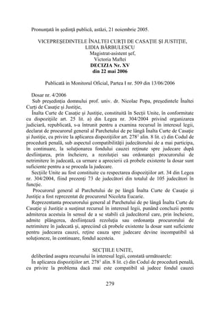 279
Pronunţată în şedinţă publică, astăzi, 21 noiembrie 2005.
VICEPREŞEDINTELE ÎNALTEI CURŢI DE CASAŢIE ŞI JUSTIŢIE,
LIDIA BĂRBULESCU
Magistrat-asistent şef,
Victoria Maftei
DECIZIA Nr. XV
din 22 mai 2006
Publicată in Monitorul Oficial, Partea I nr. 509 din 13/06/2006
Dosar nr. 4/2006
Sub preşedinţia domnului prof. univ. dr. Nicolae Popa, preşedintele Înaltei
Curţi de Casaţie şi Justiţie,
Înalta Curte de Casaţie şi Justiţie, constituită în Secţii Unite, în conformitate
cu dispoziţiile art. 25 lit. a) din Legea nr. 304/2004 privind organizarea
judiciară, republicată, s-a întrunit pentru a examina recursul în interesul legii,
declarat de procurorul general al Parchetului de pe lângă Înalta Curte de Casaţie
şi Justiţie, cu privire la aplicarea dispoziţiilor art. 2781
alin. 8 lit. c) din Codul de
procedură penală, sub aspectul compatibilităţii judecătorului de a mai participa,
în continuare, la soluţionarea fondului cauzei reţinute spre judecare după
desfiinţarea, prin încheiere, a rezoluţiei sau ordonanţei procurorului de
netrimitere în judecată, ca urmare a aprecierii că probele existente la dosar sunt
suficiente pentru a se proceda la judecare.
Secţiile Unite au fost constituite cu respectarea dispoziţiilor art. 34 din Legea
nr. 304/2004, fiind prezenţi 73 de judecători din totalul de 105 judecători în
funcţie.
Procurorul general al Parchetului de pe lângă Înalta Curte de Casaţie şi
Justiţie a fost reprezentat de procurorul Nicoleta Eucarie.
Reprezentanta procurorului general al Parchetului de pe lângă Înalta Curte de
Casaţie şi Justiţie a susţinut recursul în interesul legii, punând concluzii pentru
admiterea acestuia în sensul de a se stabili că judecătorul care, prin încheiere,
admite plângerea, desfiinţează rezoluţia sau ordonanţa procurorului de
netrimitere în judecată şi, apreciind că probele existente la dosar sunt suficiente
pentru judecarea cauzei, reţine cauza spre judecare devine incompatibil să
soluţioneze, în continuare, fondul acesteia.
SECŢIILE UNITE,
deliberând asupra recursului în interesul legii, constată următoarele:
În aplicarea dispoziţiilor art. 2781
alin. 8 lit. c) din Codul de procedură penală,
cu privire la problema dacă mai este compatibil să judece fondul cauzei
 