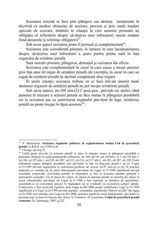28
Sesizarea externă se face prin plângere sau denunţ, menţionate în
doctrină ca moduri obişnuite de sesizare, precum şi prin unele moduri
speciale de sesizare, întâlnite în situaţia în care anumite persoane au
obligaţia să informeze despre săvârşirea unei infracţiuni, aceste moduri
fiind denumite şi referinţe obligatorii57
.
Sub acest aspect sesizarea poate fi primară şi complementară58
.
Sesizarea este considerată primară, în ipoteza în care încunoştinţarea
despre săvârşirea unei infracţiuni a ajuns pentru prima oară în faţa
organului de urmărire penală.
Sunt sesizări primare, plângerea, denunţul şi sesizarea din oficiu.
Sesizarea este complementară în cazul în care cauza a trecut anterior
prin faţa unui alt organ de urmărire penală (de exemplu, în cazul în care un
organ de urmărire penală îşi declină competenţa altui organ).
În unele situaţii, sesizarea trebuie să se facă într-un anumit mod,
deoarece organele de urmărire penală nu pot începe urmărirea penală.
Sub acest aspect, art.288 alin.(2) C.proc.pen., prevede că, atunci când
punerea în mişcare a acţiunii penale se face numai la plângerea prealabilă
ori la sesizarea sau cu autorizarea organului prevăzut de lege, urmărirea
penală nu poate începe în lipsa acestora59
.
57
V. Rămureanu, Sesizarea organelor judiciare în reglementarea noului Cod de procedură
penală, în R.R.D. nr.3/1969, p.26
58
I.Neagu, op.cit.p.51.
59
Codul penal prevede că acţiunea penală se pune în mişcare numai la plângerea prealabilă a
persoanei vătămate în cazul următoarelor infracţiuni: art.180, art.181, art.184 alin.1 şi 3, art.192 alin.1,
art.196, art.197 alin.1, art.210, art.2093
, art.213, art.214, art.217 alin.1, art.305, art.307, art.320. Unele
infracţiuni supuse plângerii prealabile sunt prevăzute în legi cu dispoziţii penale ( de ex. Legea
nr.51/1995 privind organizarea şi exercitarea profesiei de avocat, art.27 alin.(2) şi (4). În practica
judiciară s-a susţinut că, în cazul infracţiunilor prevăzute de Legea nr.31/1990 republicată privind
societăţile comerciale, exercitarea acţiunii în răspundere se face la sesizarea adunării generale a
acţionarilor societăţii. Un alt punct de vedere, în sensul că acţiunea penală se exercită din oficiu în
cazul infracţiunilor prevăzute de Legea nr.31/1990 a fost exprimat în literatura de specialitate,
susţinându-se că exercitarea acţiunii în răspundere nu se confundă cu exercitarea acţiunii penale.
Controversa a fost rezolvată legislativ prin Legea nr.441/2006 pentru modificarea Legii nr.31/1990
republicată şi a Legii nr.26/1990 privind registrul comerţului, republicată; Potrivit art.2821
din legea
nr.31/1990, text introdus prin Legea nr.441/2006, acţiunea penală în cazul infracţiunilor prevăzute în
prezenta lege se pune în mişcare din oficiu; N. Volonciu, Al Ţuculeanu, Codul de procedură penală
comentat, Ed. Hamangiu, 2007, p.222.
 