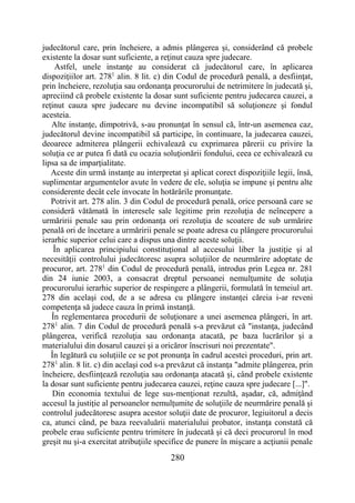 280
judecătorul care, prin încheiere, a admis plângerea şi, considerând că probele
existente la dosar sunt suficiente, a reţinut cauza spre judecare.
Astfel, unele instanţe au considerat că judecătorul care, în aplicarea
dispoziţiilor art. 2781
alin. 8 lit. c) din Codul de procedură penală, a desfiinţat,
prin încheiere, rezoluţia sau ordonanţa procurorului de netrimitere în judecată şi,
apreciind că probele existente la dosar sunt suficiente pentru judecarea cauzei, a
reţinut cauza spre judecare nu devine incompatibil să soluţioneze şi fondul
acesteia.
Alte instanţe, dimpotrivă, s-au pronunţat în sensul că, într-un asemenea caz,
judecătorul devine incompatibil să participe, în continuare, la judecarea cauzei,
deoarece admiterea plângerii echivalează cu exprimarea părerii cu privire la
soluţia ce ar putea fi dată cu ocazia soluţionării fondului, ceea ce echivalează cu
lipsa sa de imparţialitate.
Aceste din urmă instanţe au interpretat şi aplicat corect dispoziţiile legii, însă,
suplimentar argumentelor avute în vedere de ele, soluţia se impune şi pentru alte
considerente decât cele invocate în hotărârile pronunţate.
Potrivit art. 278 alin. 3 din Codul de procedură penală, orice persoană care se
consideră vătămată în interesele sale legitime prin rezoluţia de neîncepere a
urmăririi penale sau prin ordonanţa ori rezoluţia de scoatere de sub urmărire
penală ori de încetare a urmăririi penale se poate adresa cu plângere procurorului
ierarhic superior celui care a dispus una dintre aceste soluţii.
În aplicarea principiului constituţional al accesului liber la justiţie şi al
necesităţii controlului judecătoresc asupra soluţiilor de neurmărire adoptate de
procuror, art. 2781
din Codul de procedură penală, introdus prin Legea nr. 281
din 24 iunie 2003, a consacrat dreptul persoanei nemulţumite de soluţia
procurorului ierarhic superior de respingere a plângerii, formulată în temeiul art.
278 din acelaşi cod, de a se adresa cu plângere instanţei căreia i-ar reveni
competenţa să judece cauza în primă instanţă.
În reglementarea procedurii de soluţionare a unei asemenea plângeri, în art.
2781
alin. 7 din Codul de procedură penală s-a prevăzut că "instanţa, judecând
plângerea, verifică rezoluţia sau ordonanţa atacată, pe baza lucrărilor şi a
materialului din dosarul cauzei şi a oricăror înscrisuri noi prezentate".
În legătură cu soluţiile ce se pot pronunţa în cadrul acestei proceduri, prin art.
2781
alin. 8 lit. c) din acelaşi cod s-a prevăzut că instanţa "admite plângerea, prin
încheiere, desfiinţează rezoluţia sau ordonanţa atacată şi, când probele existente
la dosar sunt suficiente pentru judecarea cauzei, reţine cauza spre judecare [...]".
Din economia textului de lege sus-menţionat rezultă, aşadar, că, admiţând
accesul la justiţie al persoanelor nemulţumite de soluţiile de neurmărire penală şi
controlul judecătoresc asupra acestor soluţii date de procuror, legiuitorul a decis
ca, atunci când, pe baza reevaluării materialului probator, instanţa constată că
probele erau suficiente pentru trimitere în judecată şi că deci procurorul în mod
greşit nu şi-a exercitat atribuţiile specifice de punere în mişcare a acţiunii penale
 