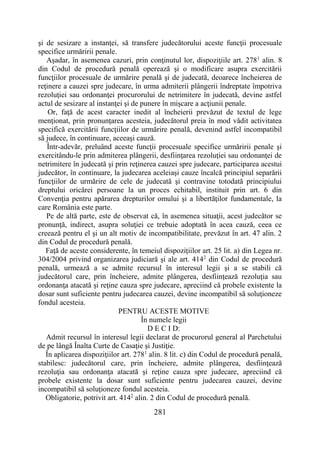 281
şi de sesizare a instanţei, să transfere judecătorului aceste funcţii procesuale
specifice urmăririi penale.
Aşadar, în asemenea cazuri, prin conţinutul lor, dispoziţiile art. 2781
alin. 8
din Codul de procedură penală operează şi o modificare asupra exercitării
funcţiilor procesuale de urmărire penală şi de judecată, deoarece încheierea de
reţinere a cauzei spre judecare, în urma admiterii plângerii îndreptate împotriva
rezoluţiei sau ordonanţei procurorului de netrimitere în judecată, devine astfel
actul de sesizare al instanţei şi de punere în mişcare a acţiunii penale.
Or, faţă de acest caracter inedit al încheierii prevăzut de textul de lege
menţionat, prin pronunţarea acesteia, judecătorul preia în mod vădit activitatea
specifică exercitării funcţiilor de urmărire penală, devenind astfel incompatibil
să judece, în continuare, aceeaşi cauză.
Într-adevăr, preluând aceste funcţii procesuale specifice urmăririi penale şi
exercitându-le prin admiterea plângerii, desfiinţarea rezoluţiei sau ordonanţei de
netrimitere în judecată şi prin reţinerea cauzei spre judecare, participarea acestui
judecător, în continuare, la judecarea aceleiaşi cauze încalcă principiul separării
funcţiilor de urmărire de cele de judecată şi contravine totodată principiului
dreptului oricărei persoane la un proces echitabil, instituit prin art. 6 din
Convenţia pentru apărarea drepturilor omului şi a libertăţilor fundamentale, la
care România este parte.
Pe de altă parte, este de observat că, în asemenea situaţii, acest judecător se
pronunţă, indirect, asupra soluţiei ce trebuie adoptată în acea cauză, ceea ce
creează pentru el şi un alt motiv de incompatibilitate, prevăzut în art. 47 alin. 2
din Codul de procedură penală.
Faţă de aceste considerente, în temeiul dispoziţiilor art. 25 lit. a) din Legea nr.
304/2004 privind organizarea judiciară şi ale art. 4142
din Codul de procedură
penală, urmează a se admite recursul în interesul legii şi a se stabili că
judecătorul care, prin încheiere, admite plângerea, desfiinţează rezoluţia sau
ordonanţa atacată şi reţine cauza spre judecare, apreciind că probele existente la
dosar sunt suficiente pentru judecarea cauzei, devine incompatibil să soluţioneze
fondul acesteia.
PENTRU ACESTE MOTIVE
În numele legii
D E C I D:
Admit recursul în interesul legii declarat de procurorul general al Parchetului
de pe lângă Înalta Curte de Casaţie şi Justiţie.
În aplicarea dispoziţiilor art. 2781
alin. 8 lit. c) din Codul de procedură penală,
stabilesc: judecătorul care, prin încheiere, admite plângerea, desfiinţează
rezoluţia sau ordonanţa atacată şi reţine cauza spre judecare, apreciind că
probele existente la dosar sunt suficiente pentru judecarea cauzei, devine
incompatibil să soluţioneze fondul acesteia.
Obligatorie, potrivit art. 4142
alin. 2 din Codul de procedură penală.
 