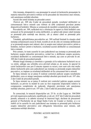 283
Alte instanţe, dimpotrivă, s-au pronunţat în sensul că încheierile pronunţate în
materia măsurilor preventive trebuie să fie precedate de întocmirea unei minute,
sub sancţiunea nulităţii absolute.
Aceste din urmă instanţe au procedat corect.
Potrivit art. 309 din Codul de procedură penală, rezultatul deliberării se
consemnează într-o minută care trebuie să aibă conţinutul prevăzut pentru
dispozitivul hotărârii. Minuta se semnează de membrii completului de judecată.
Prevederile art. 309, nefăcând nici o distincţie în raport cu felul hotărârii care
urmează să fie pronunţată în urma deliberării, se aplică atât atunci când instanţa
se pronunţă prin sentinţă sau decizie, cât şi atunci când se pronunţă prin
încheiere.
Totodată, aplicabilitatea prevederilor art. 309 nefiind limitată la situaţia când
instanţa soluţionează cauza în fond, rezultă că ori de câte ori instanţa deliberează
şi se pronunţă asupra unei măsuri, deci şi asupra unei măsuri preventive, printr-o
hotărâre, inclusiv printr-o încheiere, rezultatul acestei deliberări se consemnează
într-o minută.
Prin urmare, în toate cazurile în care judecătorul sau instanţa se pronunţă prin
încheiere asupra măsurilor preventive, având loc o deliberare asupra acestora,
rezultatul deliberării se consemnează într-o minută, aşa cum se prevede în art.
309 din Codul de procedură penală.
Minuta leagă instanţa şi constituie o garanţie că la redactarea încheierii nu se
va omite, adăuga sau schimba ceva privind soluţia şi, de aceea, în special în
cazul încheierilor care pot fi atacate separat cu recurs, cum sunt cele mai multe
dintre încheierile prin care judecătorul sau instanţa se pronunţă asupra măsurilor
preventive, se impune ca rezultatul deliberării să fie consemnat într-o minută.
În lipsa minutei nu ar putea fi realizat controlul judiciar asupra rezultatului
deliberării, ceea ce atrage sancţiunea nulităţii absolute prevăzută în art. 197 alin.
2 din Codul de procedură penală.
În lipsa minutei nu ar putea fi realizat nici controlul judiciar asupra acestor
încheieri, cu privire la modul în care au fost respectate dispoziţiile relative la
compunerea completului de judecată, dispoziţii prevăzute sub sancţiunea
nulităţii absolute, potrivit art. 197 alin. 2 din Codul de procedură penală.
În consecinţă, în temeiul dispoziţiilor art. 25 lit. a) din Legea nr. 304/2004
privind organizarea judiciară, republicată, şi ale art. 4142
din Codul de procedură
penală, urmează a se admite recursul în interesul legii, declarat de procurorul
general al Parchetului de pe lângă Înalta Curte de Casaţie şi Justiţie, şi a se
stabili că în cazurile în care judecătorul sau instanţa se pronunţă prin încheiere
asupra măsurilor preventive este obligatorie întocmirea unei minute, sub
sancţiunea nulităţii absolute.
PENTRU ACESTE MOTIVE
 