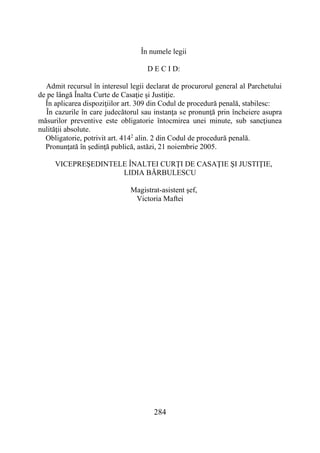 284
În numele legii
D E C I D:
Admit recursul în interesul legii declarat de procurorul general al Parchetului
de pe lângă Înalta Curte de Casaţie şi Justiţie.
În aplicarea dispoziţiilor art. 309 din Codul de procedură penală, stabilesc:
În cazurile în care judecătorul sau instanţa se pronunţă prin încheiere asupra
măsurilor preventive este obligatorie întocmirea unei minute, sub sancţiunea
nulităţii absolute.
Obligatorie, potrivit art. 4142
alin. 2 din Codul de procedură penală.
Pronunţată în şedinţă publică, astăzi, 21 noiembrie 2005.
VICEPREŞEDINTELE ÎNALTEI CURŢI DE CASAŢIE ŞI JUSTIŢIE,
LIDIA BĂRBULESCU
Magistrat-asistent şef,
Victoria Maftei
 