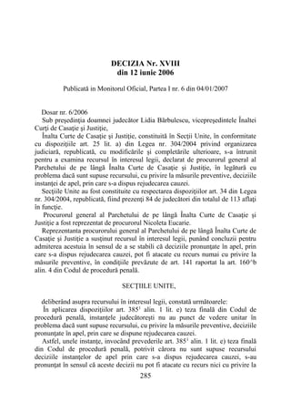285
DECIZIA Nr. XVIII
din 12 iunie 2006
Publicată in Monitorul Oficial, Partea I nr. 6 din 04/01/2007
Dosar nr. 6/2006
Sub preşedinţia doamnei judecător Lidia Bărbulescu, vicepreşedintele Înaltei
Curţi de Casaţie şi Justiţie,
Înalta Curte de Casaţie şi Justiţie, constituită în Secţii Unite, în conformitate
cu dispoziţiile art. 25 lit. a) din Legea nr. 304/2004 privind organizarea
judiciară, republicată, cu modificările şi completările ulterioare, s-a întrunit
pentru a examina recursul în interesul legii, declarat de procurorul general al
Parchetului de pe lângă Înalta Curte de Casaţie şi Justiţie, în legătură cu
problema dacă sunt supuse recursului, cu privire la măsurile preventive, deciziile
instanţei de apel, prin care s-a dispus rejudecarea cauzei.
Secţiile Unite au fost constituite cu respectarea dispoziţiilor art. 34 din Legea
nr. 304/2004, republicată, fiind prezenţi 84 de judecători din totalul de 113 aflaţi
în funcţie.
Procurorul general al Parchetului de pe lângă Înalta Curte de Casaţie şi
Justiţie a fost reprezentat de procurorul Nicoleta Eucarie.
Reprezentanta procurorului general al Parchetului de pe lângă Înalta Curte de
Casaţie şi Justiţie a susţinut recursul în interesul legii, punând concluzii pentru
admiterea acestuia în sensul de a se stabili că deciziile pronunţate în apel, prin
care s-a dispus rejudecarea cauzei, pot fi atacate cu recurs numai cu privire la
măsurile preventive, în condiţiile prevăzute de art. 141 raportat la art. 160^b
alin. 4 din Codul de procedură penală.
SECŢIILE UNITE,
deliberând asupra recursului în interesul legii, constată următoarele:
În aplicarea dispoziţiilor art. 3851
alin. 1 lit. e) teza finală din Codul de
procedură penală, instanţele judecătoreşti nu au punct de vedere unitar în
problema dacă sunt supuse recursului, cu privire la măsurile preventive, deciziile
pronunţate în apel, prin care se dispune rejudecarea cauzei.
Astfel, unele instanţe, invocând prevederile art. 3851
alin. 1 lit. e) teza finală
din Codul de procedură penală, potrivit cărora nu sunt supuse recursului
deciziile instanţelor de apel prin care s-a dispus rejudecarea cauzei, s-au
pronunţat în sensul că aceste decizii nu pot fi atacate cu recurs nici cu privire la
 