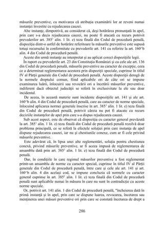 286
măsurile preventive, cu motivarea că atribuţia examinării lor ar reveni numai
instanţei învestite cu rejudecarea cauzei.
Alte instanţe, dimpotrivă, au considerat că, deşi hotărârea pronunţată în apel,
prin care s-a decis rejudecarea cauzei, nu poate fi atacată cu recurs potrivit
prevederilor art. 3851
alin. 1 lit. e) teza finală din Codul de procedură penală,
dispoziţia dintr-o astfel de hotărâre referitoare la măsurile preventive este supusă
totuşi recursului în conformitate cu prevederile art. 141 cu referire la art. 160^b
alin. 4 din Codul de procedură penală.
Aceste din urmă instanţe au interpretat şi au aplicat corect dispoziţiile legii.
În raport cu prevederile art. 23 din Constituţia României şi cu cele ale art. 136
din Codul de procedură penală, măsurile preventive au caracter de excepţie, ceea
ce a determinat reglementarea acestora prin dispoziţii speciale, cuprinse în titlul
IV al Părţii generale din Codul de procedură penală. Aceste dispoziţii derogă de
la normele dreptului comun, fiind aplicabile ori de câte ori se impune
examinarea luării, înlocuirii sau revocării ori a încetării măsurilor preventive,
indiferent dacă obiectul judecăţii se referă în exclusivitate la ele sau doar
incidental.
De aceea, în această materie sunt incidente dispoziţiile art. 141 şi ale art.
160^b alin. 4 din Codul de procedură penală, care au caracter de norme speciale,
înlocuind aplicarea normei generale înscrise în art. 3851
alin. 1 lit. e) teza finală
din Codul de procedură penală, potrivit căreia nu pot fi atacate cu recurs
deciziile instanţelor de apel prin care s-a dispus rejudecarea cauzei.
Sub acest aspect, este de observat că dispoziţia cu caracter general prevăzută
la art. 3851
alin. 1 lit. e) teza finală din Codul de procedură penală rezolvă doar
problema principală, ce se referă la efectele soluţiei prin care instanţa de apel
dispune rejudecarea cauzei, iar nu şi chestiunile conexe, cum ar fi cele privind
măsurile preventive.
Este adevărat că, în lipsa unei alte reglementări, soluţia pentru chestiunea
conexă, privind măsurile preventive, ar fi aceea impusă de reglementarea de
ansamblu dată prin art. 3851
alin. 1 lit. e) teza finală din Codul de procedură
penală.
Dar, în condiţiile în care regimul măsurilor preventive a fost reglementat
printr-un ansamblu de norme cu caracter special, cuprinse în titlul IV al Părţii
generale din Codul de procedură penală, între care şi cele ale art. 141 şi art.
160^b alin. 4 din acelaşi cod, se impune concluzia că normele cu caracter
general cuprinse în art. 3851
alin. 1 lit. e) teza finală din Codul de procedură
penală sunt aplicabile numai în măsura în care nu sunt în contradicţie cu aceste
norme speciale.
Or, potrivit art. 141 alin. 1 din Codul de procedură penală, "încheierea dată în
primă instanţă şi în apel, prin care se dispune luarea, revocarea, încetarea sau
menţinerea unei măsuri preventive ori prin care se constată încetarea de drept a
 