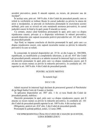 287
arestării preventive, poate fi atacată separat, cu recurs, de procuror sau de
inculpat".
În acelaşi sens, prin art. 160^b alin. 4 din Codul de procedură penală, care se
referă la verificările ce trebuie făcute în cursul judecăţii cu privire la starea de
arest a inculpatului, se prevede că încheierea pronunţată în exercitarea acestei
atribuţii, prin care se revocă ori este menţinută arestarea preventivă, în cursul
judecării cauzei în fond şi în apel, poate fi atacată cu recurs.
Ca urmare, atunci când hotărârea pronunţată în apel, prin care s-a dispus
rejudecarea cauzei, priveşte şi o dispoziţie referitoare la măsuri preventive,
această dispoziţie este supusă recursului potrivit prevederilor art. 141 din Codul
de procedură penală.
Aşa fiind, se impune concluzia că decizia pronunţată în apel, prin care s-a
dispus rejudecarea cauzei, este supusă recursului numai cu privire la măsurile
preventive la care se referă.
În consecinţă, în temeiul dispoziţiilor art. 25 lit. a) din Legea nr. 304/2004,
republicată, cu modificările şi completările ulterioare, şi ale art. 4142
din Codul
de procedură penală, urmează a se admite recursul în interesul legii şi a se stabili
că deciziile pronunţate în apel, prin care s-a dispus rejudecarea cauzei, pot fi
atacate cu recurs numai cu privire la măsurile preventive, în condiţiile art. 141
raportat la art. 160^b alin. 4 din Codul de procedură penală.
PENTRU ACESTE MOTIVE
În numele legii
D E C I D:
Admit recursul în interesul legii declarat de procurorul general al Parchetului
de pe lângă Înalta Curte de Casaţie şi Justiţie.
În aplicarea dispoziţiilor art. 3851
alin. 1 lit. e) teza finală din Codul de
procedură penală, stabilesc:
Deciziile pronunţate în apel, prin care s-a dispus rejudecarea cauzei, pot fi
atacate cu recurs numai cu privire la măsurile preventive, în condiţiile art. 141
din Codul de procedură penală raportat la art. 160^b alin. 4 din acelaşi cod.
Obligatorie, potrivit art. 4142
alin. 2 din Codul de procedură penală.
Pronunţată în şedinţă publică, astăzi, 12 iunie 2006.
VICEPREŞEDINTELE ÎNALTEI CURŢI DE CASAŢIE ŞI JUSTIŢIE,
LIDIA BĂRBULESCU
 