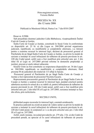288
Prim-magistrat-asistent,
Victoria Maftei
DECIZIA Nr. XX
din 12 iunie 2006
Publicată in Monitorul Oficial, Partea I nr. 7 din 05/01/2007
Dosar nr. 8/2006
Sub preşedinţia doamnei judecător Lidia Bărbulescu, vicepreşedintele Înaltei
Curţi de Casaţie şi Justiţie,
Înalta Curte de Casaţie şi Justiţie, constituită în Secţii Unite în conformitate
cu dispoziţiile art. 25 lit. a) din Legea nr. 304/2004 privind organizarea
judiciară, republicată, cu modificările şi completările ulterioare, s-a întrunit
pentru a examina recursul în interesul legii, declarat de procurorul general al
Parchetului de pe lângă Înalta Curte de Casaţie şi Justiţie, cu privire la modul de
sesizare a instanţei în cazul infracţiunii de tulburare de posesie prevăzute în art.
220 din Codul penal, astfel cum a fost modificat prin articolul unic pct. 2 din
titlul IX al Legii nr. 247/2005 privind reforma în domeniile proprietăţii şi
justiţiei, precum şi unele măsuri adiacente.
Secţiile Unite au fost constituite cu respectarea dispoziţiilor art. 34 din Legea
nr. 304/2004, republicată, cu modificările şi completările ulterioare, fiind
prezenţi 84 de judecători din totalul de 113 aflaţi în funcţie.
Procurorul general al Parchetului de pe lângă Înalta Curte de Casaţie şi
Justiţie a fost reprezentat de procurorul Nicoleta Eucarie.
Reprezentanta procurorului general al Parchetului de pe lângă Înalta Curte de
Casaţie şi Justiţie a susţinut recursul în interesul legii, punând concluzii pentru
admiterea acestuia în sensul de a se stabili că, pentru infracţiunea de tulburare de
posesie prevăzută în art. 220 din Codul penal, astfel cum a fost modificat prin
articolul unic pct. 2 din titlul IX al Legii nr. 247/2005, sesizarea instanţei se face
din oficiu, prin rechizitoriu.
SECŢIILE UNITE,
deliberând asupra recursului în interesul legii, constată următoarele:
În practica judiciară nu există un punct de vedere unitar cu privire la modul de
sesizare a instanţei în cazul infracţiunii de tulburare de posesie prevăzute în art.
220 din Codul penal, în conţinutul ce i s-a dat prin articolul unic pct. 2 din titlul
IX al Legii nr. 247/2005.
Astfel, unele instanţe, invocând prevederile art. 279 alin. 2 lit. a) din Codul de
procedură penală, au apreciat că în cazul infracţiunii de tulburare de posesie
 