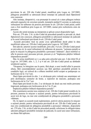 289
prevăzute în art. 220 din Codul penal, modificat prin Legea nr. 247/2005,
plângerea prealabilă se adresează direct instanţei de judecată dacă făptuitorul
este cunoscut.
Alte instanţe, dimpotrivă, s-au pronunţat în sensul că o atare plângere trebuie
adresată organelor de cercetare penală, instanţele putând fi sesizate cu judecarea
infracţiunii de tulburare de posesie prevăzute în art. 220 din Codul penal, astfel
cum a fost modificat prin Legea nr. 247/2005, numai prin rechizitoriu emis de
procuror.
Aceste din urmă instanţe au interpretat şi aplicat corect dispoziţiile legii.
Prin art. 279 alin. 2 lit. a) din Codul de procedură penală se prevede că, dacă
făptuitorul este cunoscut, plângerea prealabilă se adresează instanţei de judecată
şi în cazul infracţiunii prevăzute în art. 220 din Codul penal.
Această prevedere însă nu poate avea aplicabilitate decât până la data
modificării aduse art. 220 din Codul penal prin Legea nr. 247/2005.
Într-adevăr, anterior acestei modificări, prin alin. 4 al art. 220 din Codul penal
se prevedea că, în cazul infracţiunii de tulburare de posesie, "acţiunea penală se
pune în mişcare la plângerea prealabilă a persoanei vătămate", dacă imobilul se
afla în posesia unei persoane private, precum şi că "împăcarea părţilor înlătură
răspunderea penală".
Dar, în urma modificării ce i s-a adus prin articolul unic pct. 2 din titlul IX al
Legii nr. 247/2005, alin. 1, 2, 3 şi 4 ale art. 220 din Codul penal au dobândit
următorul cuprins:
"Ocuparea, în întregime sau în parte, fără drept, a unui imobil aflat în posesia
altuia, fără consimţământul acestuia sau fără aprobare prealabilă primită în
condiţiile legii, ori refuzul de a elibera imobilul astfel ocupat se pedepseşte cu
închisoare de la 1 la 5 ani.
Dacă fapta prevăzută în alin. 1 se săvârşeşte prin violenţă sau ameninţare ori
prin desfiinţarea semnelor de hotar, a reperelor de marcare, pedeapsa este
închisoarea de la 2 la 7 ani.
Dacă fapta prevăzută în alin. 2 se săvârşeşte de două sau mai multe persoane
împreună, pedeapsa este închisoarea de la 3 la 15 ani.
Împăcarea părţilor înlătură răspunderea penală."
Din examinarea acestui nou conţinut al art. 220 din Codul penal rezultă că, în
prezent, punerea în mişcare a acţiunii penale, pentru infracţiunea prevăzută în
acest text de lege, nu mai este condiţionată de plângerea prealabilă a persoanei
vătămate.
Or, în raport cu această nouă reglementare, potrivit căreia punerea în mişcare
a acţiunii penale, pentru infracţiunea prevăzută de art. 220 din Codul penal, nu
mai este condiţionată de plângerea prealabilă a persoanei vătămate, dispoziţiile
art. 279 alin. 2 lit. a) din Codul de procedură penală, referitoare la obligativitatea
adresării plângerii prealabile instanţei de judecată, în cazul unei atare infracţiuni,
au rămas fără aplicare.
 