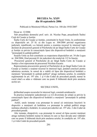 291
DECIZIA Nr. XXIV
din 18 septembrie 2006
Publicată in Monitorul Oficial, Partea I nr. 188 din 19/03/2007
Dosar nr. 12/2006
Sub preşedinţia domnului prof. univ. dr. Nicolae Popa, preşedintele Înaltei
Curţi de Casaţie şi Justiţie
Înalta Curte de Casaţie şi Justiţie, constituită în Secţii Unite, în conformitate
cu dispoziţiile art. 25 lit. a) din Legea nr. 304/2004 privind organizarea
judiciară, republicată, s-a întrunit pentru a examina recursul în interesul legii
declarat de procurorul general al Parchetului de pe lângă Înalta Curte de Casaţie
şi Justiţie cu privire la consecinţele lipsei din dispozitivul hotărârii a menţiunii
"pronunţată în şedinţă publică".
Secţiile Unite au fost constituite cu respectarea dispoziţiilor art. 34 din Legea
nr. 304/2004, fiind prezenţi 81 de judecători din totalul de 112 în funcţie.
Procurorul general al Parchetului de pe lângă Înalta Curte de Casaţie şi
Justiţie a fost reprezentat de procurorul Nicoleta Eucarie.
Reprezentanta procurorului general al Parchetului de pe lângă Înalta Curte de
Casaţie şi Justiţie a susţinut recursul în interesul legii, punând concluzii pentru
admiterea acestuia, în sensul de a stabili că lipsa din dispozitivul hotărârii a
menţiunii "pronunţată în şedinţă publică" atrage nulitatea actului, în condiţiile
reglementate în art. 197 alin. 1 şi 4 din Codul de procedură penală, numai în
cazul când s-a adus o vătămare care nu poate fi înlăturată decât prin anularea
acelui act.
SECŢIILE UNITE,
deliberând asupra recursului în interesul legii, constată următoarele:
În practica instanţelor judecătoreşti s-a ivit diversitate de soluţii cu privire la
consecinţele lipsei din dispozitivul hotărârii a menţiunii "pronunţată în şedinţă
publică".
Astfel, unele instanţe s-au pronunţat în sensul că omisiunea înscrierii în
dispozitiv a menţiunii că hotărârea s-a pronunţat în şedinţă publică atrage
nulitatea absolută a hotărârii, în sensul prevederilor art. 197 alin. 2 din Codul de
procedură penală.
Alte instanţe, dimpotrivă, s-au pronunţat în sensul că lipsa acestei menţiuni
atrage nulitatea hotărârii numai în măsura în care se face dovada unei vătămări
care nu poate fi înlăturată decât prin anularea actului, în condiţiile art. 197 alin.
1 şi 4 din Codul de procedură penală.
 