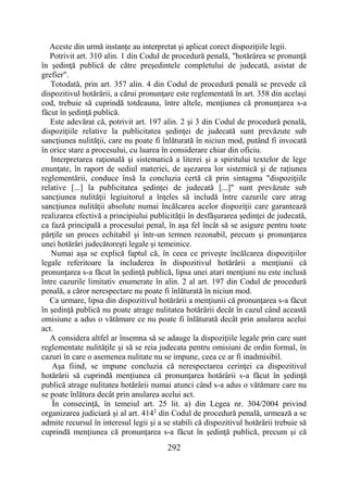 292
Aceste din urmă instanţe au interpretat şi aplicat corect dispoziţiile legii.
Potrivit art. 310 alin. 1 din Codul de procedură penală, "hotărârea se pronunţă
în şedinţă publică de către preşedintele completului de judecată, asistat de
grefier".
Totodată, prin art. 357 alin. 4 din Codul de procedură penală se prevede că
dispozitivul hotărârii, a cărui pronunţare este reglementată în art. 358 din acelaşi
cod, trebuie să cuprindă totdeauna, între altele, menţiunea că pronunţarea s-a
făcut în şedinţă publică.
Este adevărat că, potrivit art. 197 alin. 2 şi 3 din Codul de procedură penală,
dispoziţiile relative la publicitatea şedinţei de judecată sunt prevăzute sub
sancţiunea nulităţii, care nu poate fi înlăturată în niciun mod, putând fi invocată
în orice stare a procesului, cu luarea în considerare chiar din oficiu.
Interpretarea raţională şi sistematică a literei şi a spiritului textelor de lege
enunţate, în raport de sediul materiei, de aşezarea lor sistemică şi de raţiunea
reglementării, conduce însă la concluzia certă că prin sintagma "dispoziţiile
relative [...] la publicitatea şedinţei de judecată [...]" sunt prevăzute sub
sancţiunea nulităţii legiuitorul a înţeles să includă între cazurile care atrag
sancţiunea nulităţii absolute numai încălcarea acelor dispoziţii care garantează
realizarea efectivă a principiului publicităţii în desfăşurarea şedinţei de judecată,
ca fază principală a procesului penal, în aşa fel încât să se asigure pentru toate
părţile un proces echitabil şi într-un termen rezonabil, precum şi pronunţarea
unei hotărâri judecătoreşti legale şi temeinice.
Numai aşa se explică faptul că, în ceea ce priveşte încălcarea dispoziţiilor
legale referitoare la includerea în dispozitivul hotărârii a menţiunii că
pronunţarea s-a făcut în şedinţă publică, lipsa unei atari menţiuni nu este inclusă
între cazurile limitativ enumerate în alin. 2 al art. 197 din Codul de procedură
penală, a căror nerespectare nu poate fi înlăturată în niciun mod.
Ca urmare, lipsa din dispozitivul hotărârii a menţiunii că pronunţarea s-a făcut
în şedinţă publică nu poate atrage nulitatea hotărârii decât în cazul când această
omisiune a adus o vătămare ce nu poate fi înlăturată decât prin anularea acelui
act.
A considera altfel ar însemna să se adauge la dispoziţiile legale prin care sunt
reglementate nulităţile şi să se reia judecata pentru omisiuni de ordin formal, în
cazuri în care o asemenea nulitate nu se impune, ceea ce ar fi inadmisibil.
Aşa fiind, se impune concluzia că nerespectarea cerinţei ca dispozitivul
hotărârii să cuprindă menţiunea că pronunţarea hotărârii s-a făcut în şedinţă
publică atrage nulitatea hotărârii numai atunci când s-a adus o vătămare care nu
se poate înlătura decât prin anularea acelui act.
În consecinţă, în temeiul art. 25 lit. a) din Legea nr. 304/2004 privind
organizarea judiciară şi al art. 4142
din Codul de procedură penală, urmează a se
admite recursul în interesul legii şi a se stabili că dispozitivul hotărârii trebuie să
cuprindă menţiunea că pronunţarea s-a făcut în şedinţă publică, precum şi că
 