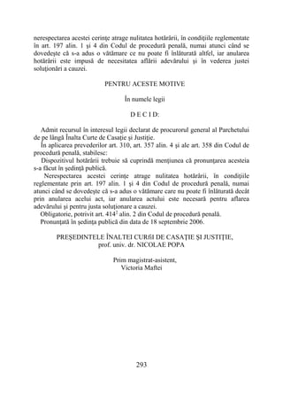 293
nerespectarea acestei cerinţe atrage nulitatea hotărârii, în condiţiile reglementate
în art. 197 alin. 1 şi 4 din Codul de procedură penală, numai atunci când se
dovedeşte că s-a adus o vătămare ce nu poate fi înlăturată altfel, iar anularea
hotărârii este impusă de necesitatea aflării adevărului şi în vederea justei
soluţionări a cauzei.
PENTRU ACESTE MOTIVE
În numele legii
D E C I D:
Admit recursul în interesul legii declarat de procurorul general al Parchetului
de pe lângă Înalta Curte de Casaţie şi Justiţie.
În aplicarea prevederilor art. 310, art. 357 alin. 4 şi ale art. 358 din Codul de
procedură penală, stabilesc:
Dispozitivul hotărârii trebuie să cuprindă menţiunea că pronunţarea acesteia
s-a făcut în şedinţă publică.
Nerespectarea acestei cerinţe atrage nulitatea hotărârii, în condiţiile
reglementate prin art. 197 alin. 1 şi 4 din Codul de procedură penală, numai
atunci când se dovedeşte că s-a adus o vătămare care nu poate fi înlăturată decât
prin anularea acelui act, iar anularea actului este necesară pentru aflarea
adevărului şi pentru justa soluţionare a cauzei.
Obligatorie, potrivit art. 4142
alin. 2 din Codul de procedură penală.
Pronunţată în şedinţa publică din data de 18 septembrie 2006.
PREŞEDINTELE ÎNALTEI CURfiI DE CASAŢIE ŞI JUSTIŢIE,
prof. univ. dr. NICOLAE POPA
Prim magistrat-asistent,
Victoria Maftei
 