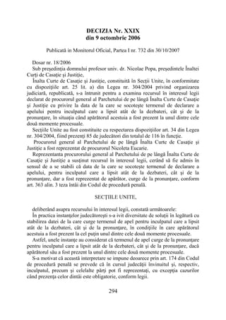 294
DECIZIA Nr. XXIX
din 9 octombrie 2006
Publicată in Monitorul Oficial, Partea I nr. 732 din 30/10/2007
Dosar nr. 18/2006
Sub preşedinţia domnului profesor univ. dr. Nicolae Popa, preşedintele Înaltei
Curţi de Casaţie şi Justiţie,
Înalta Curte de Casaţie şi Justiţie, constituită în Secţii Unite, în conformitate
cu dispoziţiile art. 25 lit. a) din Legea nr. 304/2004 privind organizarea
judiciară, republicată, s-a întrunit pentru a examina recursul în interesul legii
declarat de procurorul general al Parchetului de pe lângă Înalta Curte de Casaţie
şi Justiţie cu privire la data de la care se socoteşte termenul de declarare a
apelului pentru inculpatul care a lipsit atât de la dezbateri, cât şi de la
pronunţare, în situaţia când apărătorul acestuia a fost prezent la unul dintre cele
două momente procesuale.
Secţiile Unite au fost constituite cu respectarea dispoziţiilor art. 34 din Legea
nr. 304/2004, fiind prezenţi 85 de judecători din totalul de 116 în funcţie.
Procurorul general al Parchetului de pe lângă Înalta Curte de Casaţie şi
Justiţie a fost reprezentat de procurorul Nicoleta Eucarie.
Reprezentanta procurorului general al Parchetului de pe lângă Înalta Curte de
Casaţie şi Justiţie a susţinut recursul în interesul legii, cerând să fie admis în
sensul de a se stabili că data de la care se socoteşte termenul de declarare a
apelului, pentru inculpatul care a lipsit atât de la dezbateri, cât şi de la
pronunţare, dar a fost reprezentat de apărător, curge de la pronunţare, conform
art. 363 alin. 3 teza întâi din Codul de procedură penală.
SECŢIILE UNITE,
deliberând asupra recursului în interesul legii, constată următoarele:
În practica instanţelor judecătoreşti s-a ivit diversitate de soluţii în legătură cu
stabilirea datei de la care curge termenul de apel pentru inculpatul care a lipsit
atât de la dezbateri, cât şi de la pronunţare, în condiţiile în care apărătorul
acestuia a fost prezent la cel puţin unul dintre cele două momente procesuale.
Astfel, unele instanţe au considerat că termenul de apel curge de la pronunţare
pentru inculpatul care a lipsit atât de la dezbateri, cât şi de la pronunţare, dacă
apărătorul său a fost prezent la unul dintre cele două momente procesuale.
S-a motivat că această interpretare se impune deoarece prin art. 174 din Codul
de procedură penală se prevede că în cursul judecăţii învinuitul şi, respectiv,
inculpatul, precum şi celelalte părţi pot fi reprezentaţi, cu excepţia cazurilor
când prezenţa celor dintâi este obligatorie, conform legii.
 
