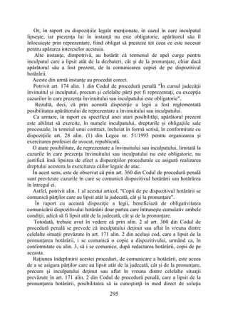 295
Or, în raport cu dispoziţiile legale menţionate, în cazul în care inculpatul
lipseşte, iar prezenţa lui în instanţă nu este obligatorie, apărătorul său îl
înlocuieşte prin reprezentare, fiind obligat să presteze tot ceea ce este necesar
pentru apărarea intereselor acestuia.
Alte instanţe, dimpotrivă, au hotărât că termenul de apel curge pentru
inculpatul care a lipsit atât de la dezbateri, cât şi de la pronunţare, chiar dacă
apărătorul său a fost prezent, de la comunicarea copiei de pe dispozitivul
hotărârii.
Aceste din urmă instanţe au procedat corect.
Potrivit art. 174 alin. 1 din Codul de procedură penală "În cursul judecăţii
învinuitul şi inculpatul, precum şi celelalte părţi pot fi reprezentaţi, cu excepţia
cazurilor în care prezenţa învinuitului sau inculpatului este obligatorie".
Rezultă, deci, că prin această dispoziţie a legii a fost reglementată
posibilitatea apărătorului de reprezentare a învinuitului sau inculpatului.
Ca urmare, în raport cu specificul unei atari posibilităţi, apărătorul prezent
este abilitat să exercite, în numele inculpatului, drepturile şi obligaţiile sale
procesuale, în temeiul unui contract, încheiat în formă scrisă, în conformitate cu
dispoziţiile art. 28 alin. (1) din Legea nr. 51/1995 pentru organizarea şi
exercitarea profesiei de avocat, republicată.
O atare posibilitate, de reprezentare a învinuitului sau inculpatului, limitată la
cazurile în care prezenţa învinuitului sau inculpatului nu este obligatorie, nu
justifică însă lipsirea de efect a dispoziţiilor procedurale ce asigură realizarea
dreptului acestora la exercitarea căilor legale de atac.
În acest sens, este de observat că prin art. 360 din Codul de procedură penală
sunt prevăzute cazurile în care se comunică dispozitivul hotărârii sau hotărârea
în întregul ei.
Astfel, potrivit alin. 1 al acestui articol, "Copii de pe dispozitivul hotărârii se
comunică părţilor care au lipsit atât la judecată, cât şi la pronunţare".
În raport cu această dispoziţie a legii, beneficiază de obligativitatea
comunicării dispozitivului hotărârii doar partea care întruneşte cumulativ ambele
condiţii, adică să fi lipsit atât de la judecată, cât şi de la pronunţare.
Totodată, trebuie avut în vedere că prin alin. 2 al art. 360 din Codul de
procedură penală se prevede că inculpatului deţinut sau aflat în vreuna dintre
celelalte situaţii prevăzute în art. 171 alin. 2 din acelaşi cod, care a lipsit de la
pronunţarea hotărârii, i se comunică o copie a dispozitivului, urmând ca, în
conformitate cu alin. 3, să i se comunice, după redactarea hotărârii, copii de pe
aceasta.
Raţiunea îndeplinirii acestei proceduri, de comunicare a hotărârii, este aceea
de a se asigura părţilor care au lipsit atât de la judecată, cât şi de la pronunţare,
precum şi inculpatului deţinut sau aflat în vreuna dintre celelalte situaţii
prevăzute în art. 171 alin. 2 din Codul de procedură penală, care a lipsit de la
pronunţarea hotărârii, posibilitatea să ia cunoştinţă în mod direct de soluţia
 