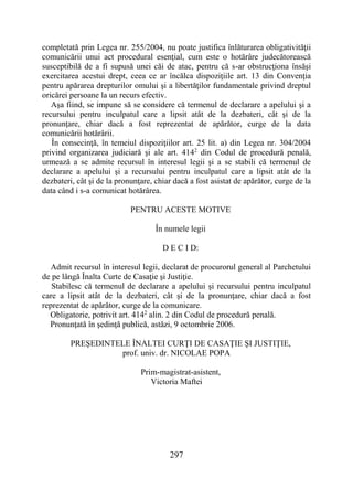 297
completată prin Legea nr. 255/2004, nu poate justifica înlăturarea obligativităţii
comunicării unui act procedural esenţial, cum este o hotărâre judecătorească
susceptibilă de a fi supusă unei căi de atac, pentru că s-ar obstrucţiona însăşi
exercitarea acestui drept, ceea ce ar încălca dispoziţiile art. 13 din Convenţia
pentru apărarea drepturilor omului şi a libertăţilor fundamentale privind dreptul
oricărei persoane la un recurs efectiv.
Aşa fiind, se impune să se considere că termenul de declarare a apelului şi a
recursului pentru inculpatul care a lipsit atât de la dezbateri, cât şi de la
pronunţare, chiar dacă a fost reprezentat de apărător, curge de la data
comunicării hotărârii.
În consecinţă, în temeiul dispoziţiilor art. 25 lit. a) din Legea nr. 304/2004
privind organizarea judiciară şi ale art. 4142
din Codul de procedură penală,
urmează a se admite recursul în interesul legii şi a se stabili că termenul de
declarare a apelului şi a recursului pentru inculpatul care a lipsit atât de la
dezbateri, cât şi de la pronunţare, chiar dacă a fost asistat de apărător, curge de la
data când i s-a comunicat hotărârea.
PENTRU ACESTE MOTIVE
În numele legii
D E C I D:
Admit recursul în interesul legii, declarat de procurorul general al Parchetului
de pe lângă Înalta Curte de Casaţie şi Justiţie.
Stabilesc că termenul de declarare a apelului şi recursului pentru inculpatul
care a lipsit atât de la dezbateri, cât şi de la pronunţare, chiar dacă a fost
reprezentat de apărător, curge de la comunicare.
Obligatorie, potrivit art. 4142
alin. 2 din Codul de procedură penală.
Pronunţată în şedinţă publică, astăzi, 9 octombrie 2006.
PREŞEDINTELE ÎNALTEI CURŢI DE CASAŢIE ŞI JUSTIŢIE,
prof. univ. dr. NICOLAE POPA
Prim-magistrat-asistent,
Victoria Maftei
 