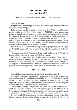 298
DECIZIA Nr. XXIX
din 16 aprilie 2007
Publicat in Monitorul Oficial, Partea I nr. 772 din 14/11/2007
Dosar nr. 54/2006
Sub preşedinţia domnului profesor univ. dr. Nicolae Popa, preşedintele Înaltei
Curţi de Casaţie şi Justiţie,
Înalta Curte de Casaţie şi Justiţie, constituită în Secţii Unite, în conformitate
cu dispoziţiile art. 25 lit. a) din Legea nr. 304/2004 privind organizarea
judiciară, republicată, s-a întrunit în vederea examinării recursului în interesul
legii, declarat de procurorul general al Parchetului de pe lângă Înalta Curte de
Casaţie şi Justiţie, cu privire la aplicarea dispoziţiilor art. 192 din Codul de
procedură penală referitoare la plata cheltuielilor judiciare avansate de stat, în
cazul respingerii cererii de înlocuire a măsurii internării medicale cu obligarea la
tratament medical, formulată de persoana internată.
Secţiile Unite au fost constituite cu respectarea dispoziţiilor art. 34 din Legea
nr. 304/2004, republicată, fiind prezenţi 88 de judecători din totalul de 116 în
funcţie.
Procurorul general al Parchetului de pe lângă Înalta Curte de Casaţie şi
Justiţie a fost reprezentat de procurorul Nicoleta Eucarie.
Reprezentanta procurorului general al Parchetului de pe lângă Înalta Curte de
Casaţie şi Justiţie a susţinut recursul în interesul legii, cerând să se decidă în
sensul că, în cazul respingerii cererii de înlocuire a măsurii internării medicale
cu obligarea la tratament medical, formulată de persoana internată, cheltuielile
judiciare ocazionate de judecarea cererii rămân în sarcina acestei persoane.
SECŢIILE UNITE,
deliberând asupra recursului în interesul legii, constată următoarele:
În practica instanţelor judecătoreşti s-a constatat că nu există un punct de
vedere unitar cu privire la aplicarea dispoziţiilor art. 192 din Codul de procedură
penală referitoare la plata cheltuielilor judiciare avansate de stat în cazul
respingerii cererii de înlocuire a măsurii internării medicale cu măsura obligării
la tratament medical, formulată de persoana interesată.
Astfel, unele instanţe s-au pronunţat în sensul că, într-un asemenea caz,
cheltuielile judiciare avansate de stat sunt suportate, potrivit art. 192 alin. 2 din
Codul de procedură penală, de persoana căreia i s-a respins cererea de înlocuire
a măsurii internării medicale cu măsura obligării la tratament medical.
S-a motivat că obligaţia persoanei internate medical de a suporta cheltuielile
judiciare avansate de stat, pentru asigurarea judecării cererii sale, de înlocuire a
 