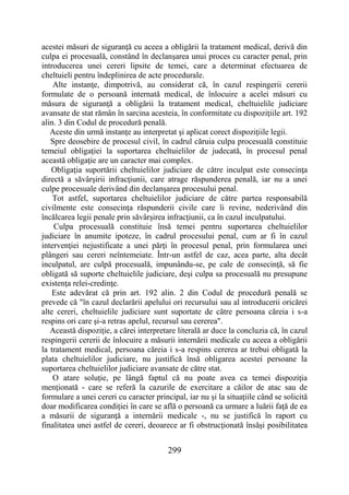 299
acestei măsuri de siguranţă cu aceea a obligării la tratament medical, derivă din
culpa ei procesuală, constând în declanşarea unui proces cu caracter penal, prin
introducerea unei cereri lipsite de temei, care a determinat efectuarea de
cheltuieli pentru îndeplinirea de acte procedurale.
Alte instanţe, dimpotrivă, au considerat că, în cazul respingerii cererii
formulate de o persoană internată medical, de înlocuire a acelei măsuri cu
măsura de siguranţă a obligării la tratament medical, cheltuielile judiciare
avansate de stat rămân în sarcina acesteia, în conformitate cu dispoziţiile art. 192
alin. 3 din Codul de procedură penală.
Aceste din urmă instanţe au interpretat şi aplicat corect dispoziţiile legii.
Spre deosebire de procesul civil, în cadrul căruia culpa procesuală constituie
temeiul obligaţiei la suportarea cheltuielilor de judecată, în procesul penal
această obligaţie are un caracter mai complex.
Obligaţia suportării cheltuielilor judiciare de către inculpat este consecinţa
directă a săvârşirii infracţiunii, care atrage răspunderea penală, iar nu a unei
culpe procesuale derivând din declanşarea procesului penal.
Tot astfel, suportarea cheltuielilor judiciare de către partea responsabilă
civilmente este consecinţa răspunderii civile care îi revine, nederivând din
încălcarea legii penale prin săvârşirea infracţiunii, ca în cazul inculpatului.
Culpa procesuală constituie însă temei pentru suportarea cheltuielilor
judiciare în anumite ipoteze, în cadrul procesului penal, cum ar fi în cazul
intervenţiei nejustificate a unei părţi în procesul penal, prin formularea unei
plângeri sau cereri neîntemeiate. Într-un astfel de caz, acea parte, alta decât
inculpatul, are culpă procesuală, impunându-se, pe cale de consecinţă, să fie
obligată să suporte cheltuielile judiciare, deşi culpa sa procesuală nu presupune
existenţa relei-credinţe.
Este adevărat că prin art. 192 alin. 2 din Codul de procedură penală se
prevede că "în cazul declarării apelului ori recursului sau al introducerii oricărei
alte cereri, cheltuielile judiciare sunt suportate de către persoana căreia i s-a
respins ori care şi-a retras apelul, recursul sau cererea".
Această dispoziţie, a cărei interpretare literală ar duce la concluzia că, în cazul
respingerii cererii de înlocuire a măsurii internării medicale cu aceea a obligării
la tratament medical, persoana căreia i s-a respins cererea ar trebui obligată la
plata cheltuielilor judiciare, nu justifică însă obligarea acestei persoane la
suportarea cheltuielilor judiciare avansate de către stat.
O atare soluţie, pe lângă faptul că nu poate avea ca temei dispoziţia
menţionată - care se referă la cazurile de exercitare a căilor de atac sau de
formulare a unei cereri cu caracter principal, iar nu şi la situaţiile când se solicită
doar modificarea condiţiei în care se află o persoană ca urmare a luării faţă de ea
a măsurii de siguranţă a internării medicale -, nu se justifică în raport cu
finalitatea unei astfel de cereri, deoarece ar fi obstrucţionată însăşi posibilitatea
 