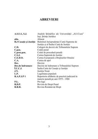 3
ABREVIERI
A.S.U.I., S.J. Analele Ştiinţifice ale Universităţii „Al.I.Cuza”
Iaşi, Ştiinţe Juridice
alin. Alineat
B.J Casaţie şi Justiţie Buletinul Jurisprudenţei Curţii Supreme de
Justiţie şi al Înaltei Curţi de Justiţie
C.D. Culegeri de decizii ale Tribunalului Suprem
C.pen. Codul penal
C.proc.pen. Codul de procedură penală
C.S.J. Curtea Supremă de Justiţie
C.E.D.O. Curtea Europeană a Drepturilor Omului
C.A. Curtea de apel
Dec. Decizie
Dec.de îndrumare Decizie de îndrumare a Tribunalului Suprem
Î.C.C.J. Înalta Curte de Casaţie şi Justiţie
J.N. Justiţia Nouă
L.P. Legalitatea populară
R.A.P.J.P 1 Repertoriu alfabetic de practică judiciară în
materie penală pe anii 1975 - 1980
P.L. Pro lege
R.D.P. Revista de Drept Penal
R.R.D. Revista Română de Drept
 