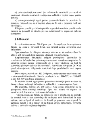 30
c) prin substituiţi procesuali (au calitatea de substituiţi procesuali ai
persoanei vătămate: unul dintre soţi pentru celălalt şi copilul major pentru
părinţi;
d) prin reprezentanţii legali, pentru persoanele lipsite de capacitate de
exerciţiu (minorul care nu a împlinit vârsta de 14 ani şi persoana pusă sub
interdicţie).
Plângerea penală greşit îndreptată la organul de urmărire penală sau la
instanţa de judecată se trimite, pe cale administrativă, organului judiciar
competent.
§ 2. Denunţul
În conformitate cu art. 290 C.proc.pen., denunţul este încunoştinţarea
făcută de către o persoană fizică sau juridică despre săvârşirea unei
infracţiuni.
Spre deosebire de plângere, denunţul este un act de sesizare făcut de
către o altă persoană decât persoana vătămată prin infracţiune.
Reglementarea denunţului asigură participarea cetăţenilor la
combaterea infracţiunilor prin atragerea acestora în sesizarea organelor de
urmărire penală despre infracţiunile de a căror săvârşire au luat la
cunoştinţă şi despre cei care le-au comis62
. Potrivit art. 410 şi art. 267 Cod
penal, denunţul este obligatoriu, textele de lege prevăzând în mod expres
aceasta.
De exemplu, potrivit art. 410 Cod penal, nedenunțarea unor infracțiuni
contra securității naționale, din cele prevăzute în art. 394-397, art. 399-403
și art. 406-409 constituie infracțiune.
În anumite cazuri legea penală prevede că denunţul poate fi făcut de
însuşi cel care a săvârşit infracţiunea, echivalând cu recunoaşterea faptei.
De exemplu, potrivit art. 290 alin.(3) Cod penal, mituitorul nu se
pedepseşte dacă denunţă autorităţii fapta mai înainte cu organul de
urmărire să fi fost sesizat pentru acea infracţiune.
Orice persoană cu funcţie de conducere într-o unitate, sau cu atribuţii
de control, care a luat cunoştinţă de săvârşirea unei infracţiuni în acea
unitate, este obligată să sesizeze de îndată pe procuror sau organul de
cercetare penală şi să ia măsuri să nu dispară urmele infracţiunii, corpurile
delicte şi orice alte mijloace de probă.
62
Gr. Theodoru, op.cit.p.560.
 