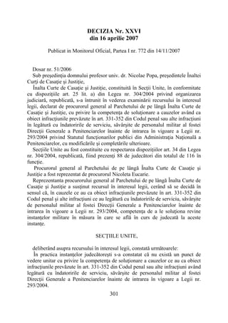 301
DECIZIA Nr. XXVI
din 16 aprilie 2007
Publicat in Monitorul Oficial, Partea I nr. 772 din 14/11/2007
Dosar nr. 51/2006
Sub preşedinţia domnului profesor univ. dr. Nicolae Popa, preşedintele Înaltei
Curţi de Casaţie şi Justiţie,
Înalta Curte de Casaţie şi Justiţie, constituită în Secţii Unite, în conformitate
cu dispoziţiile art. 25 lit. a) din Legea nr. 304/2004 privind organizarea
judiciară, republicată, s-a întrunit în vederea examinării recursului în interesul
legii, declarat de procurorul general al Parchetului de pe lângă Înalta Curte de
Casaţie şi Justiţie, cu privire la competenţa de soluţionare a cauzelor având ca
obiect infracţiunile prevăzute în art. 331-352 din Codul penal sau alte infracţiuni
în legătură cu îndatoririle de serviciu, săvârşite de personalul militar al fostei
Direcţii Generale a Penitenciarelor înainte de intrarea în vigoare a Legii nr.
293/2004 privind Statutul funcţionarilor publici din Administraţia Naţională a
Penitenciarelor, cu modificările şi completările ulterioare.
Secţiile Unite au fost constituite cu respectarea dispoziţiilor art. 34 din Legea
nr. 304/2004, republicată, fiind prezenţi 88 de judecători din totalul de 116 în
funcţie.
Procurorul general al Parchetului de pe lângă Înalta Curte de Casaţie şi
Justiţie a fost reprezentat de procurorul Nicoleta Eucarie.
Reprezentanta procurorului general al Parchetului de pe lângă Înalta Curte de
Casaţie şi Justiţie a susţinut recursul în interesul legii, cerând să se decidă în
sensul că, în cauzele ce au ca obiect infracţiunile prevăzute în art. 331-352 din
Codul penal şi alte infracţiuni ce au legătură cu îndatoririle de serviciu, săvârşite
de personalul militar al fostei Direcţii Generale a Penitenciarelor înainte de
intrarea în vigoare a Legii nr. 293/2004, competenţa de a le soluţiona revine
instanţelor militare în măsura în care se află în curs de judecată la aceste
instanţe.
SECŢIILE UNITE,
deliberând asupra recursului în interesul legii, constată următoarele:
În practica instanţelor judecătoreşti s-a constatat că nu există un punct de
vedere unitar cu privire la competenţa de soluţionare a cauzelor ce au ca obiect
infracţiunile prevăzute în art. 331-352 din Codul penal sau alte infracţiuni având
legătură cu îndatoririle de serviciu, săvârşite de personalul militar al fostei
Direcţii Generale a Penitenciarelor înainte de intrarea în vigoare a Legii nr.
293/2004.
 