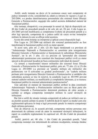 302
Astfel, unele instanţe au decis că în asemenea cauze sunt competente să
judece instanţele civile, considerând că, odată cu intrarea în vigoare a Legii nr.
293/2004, s-a produs demilitarizarea personalului din sistemul fostei Direcţii
Generale a Penitenciarelor, angajaţii din cadrul acesteia dobândind statutul de
funcţionari publici.
Alte instanţe, dimpotrivă, s-au pronunţat în sensul că, faţă de dispoziţiile art.
40 din Codul de procedură penală şi de cele ale art. IX pct. 4 din Legea nr.
281/2003 privind modificarea şi completarea Codului de procedură penală şi a
altor legi speciale, competenţa de a judeca astfel de cauze revine instanţelor
militare în măsura în care se află pe rolul acestora.
Aceste din urmă instanţe au interpretat şi aplicat corect dispoziţiile legii.
Prin Legea nr. 293/2004 toţi militarii din sistemul penitenciarelor au fost
transformaţi în funcţionari publici civili cu statut special.
În acest sens, prin art. 2 alin. (2) din legea menţionată s-a prevăzut că
"Administraţia Naţională a Penitenciarelor se constituie prin reorganizarea
Direcţiei Generale a Penitenciarelor şi funcţionează în subordinea Ministerului
Justiţiei", iar la art. 3 alin. (1) s-a precizat că "personalul din sistemul
administraţiei penitenciare este constituit din funcţionari publici civili cu statut
special şi din personal încadrat pe baza contractului individual de muncă".
Ca urmare a transformării tuturor militarilor din sistemul fostei Direcţii
Generale a Penitenciarelor în funcţionari publici, prin art. 72 alin. (1) şi (3) din
Legea nr. 293/2004 s-a prevăzut că "gradele militare ale militarilor din
penitenciare vor fi echivalate cu gradele profesionale", iar "cadrele militare
preluate prin reorganizarea Direcţiei Generale a Penitenciarelor şi unităţilor din
subordinea acesteia se trec în rezervă, în condiţiile Legii nr. 80/1995 privind
statutul cadrelor militare, cu modificările şi completările ulterioare, şi se numesc
funcţionari publici în sistemul administraţiei penitenciarelor".
Este adevărat că statutul de funcţionari publici atribuit la data constituirii
Administraţiei Naţionale a Penitenciarelor militarilor care au făcut parte din
Direcţia Generală a Penitenciarelor determină pierderea de către aceştia a
calităţii ce atrăgea competenţa instanţelor militare în cazul săvârşirii de
infracţiuni.
Dar într-o astfel de situaţie instanţa competentă să judece pe militarii care şi-
au pierdut această calitate nu poate fi stabilită decât în raport cu modul cum este
reglementată aplicarea în timp a legii procesuale penale în materia competenţei
după calitatea persoanei.
Este de observat că, în această privinţă, competenţa ratione personae este
determinată de calitatea avută de autor în momentul săvârşirii infracţiunii, în
raport cu condiţiile reglementate în cuprinsul art. 40 din Codul de procedură
penală.
Astfel, potrivit art. 40 alin. 1 din Codul de procedură penală, "când
competenţa instanţei este determinată de calitatea inculpatului, instanţa rămâne
 