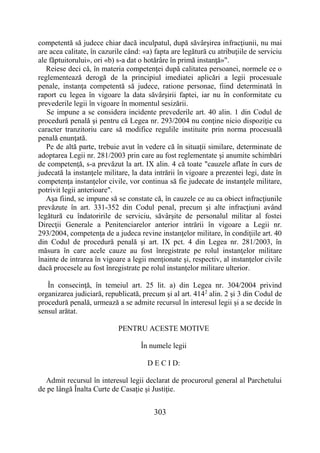 303
competentă să judece chiar dacă inculpatul, după săvârşirea infracţiunii, nu mai
are acea calitate, în cazurile când: «a) fapta are legătură cu atribuţiile de serviciu
ale făptuitorului», ori «b) s-a dat o hotărâre în primă instanţă»".
Reiese deci că, în materia competenţei după calitatea persoanei, normele ce o
reglementează derogă de la principiul imediatei aplicări a legii procesuale
penale, instanţa competentă să judece, ratione personae, fiind determinată în
raport cu legea în vigoare la data săvârşirii faptei, iar nu în conformitate cu
prevederile legii în vigoare în momentul sesizării.
Se impune a se considera incidente prevederile art. 40 alin. 1 din Codul de
procedură penală şi pentru că Legea nr. 293/2004 nu conţine nicio dispoziţie cu
caracter tranzitoriu care să modifice regulile instituite prin norma procesuală
penală enunţată.
Pe de altă parte, trebuie avut în vedere că în situaţii similare, determinate de
adoptarea Legii nr. 281/2003 prin care au fost reglementate şi anumite schimbări
de competenţă, s-a prevăzut la art. IX alin. 4 că toate "cauzele aflate în curs de
judecată la instanţele militare, la data intrării în vigoare a prezentei legi, date în
competenţa instanţelor civile, vor continua să fie judecate de instanţele militare,
potrivit legii anterioare".
Aşa fiind, se impune să se constate că, în cauzele ce au ca obiect infracţiunile
prevăzute în art. 331-352 din Codul penal, precum şi alte infracţiuni având
legătură cu îndatoririle de serviciu, săvârşite de personalul militar al fostei
Direcţii Generale a Penitenciarelor anterior intrării în vigoare a Legii nr.
293/2004, competenţa de a judeca revine instanţelor militare, în condiţiile art. 40
din Codul de procedură penală şi art. IX pct. 4 din Legea nr. 281/2003, în
măsura în care acele cauze au fost înregistrate pe rolul instanţelor militare
înainte de intrarea în vigoare a legii menţionate şi, respectiv, al instanţelor civile
dacă procesele au fost înregistrate pe rolul instanţelor militare ulterior.
În consecinţă, în temeiul art. 25 lit. a) din Legea nr. 304/2004 privind
organizarea judiciară, republicată, precum şi al art. 4142
alin. 2 şi 3 din Codul de
procedură penală, urmează a se admite recursul în interesul legii şi a se decide în
sensul arătat.
PENTRU ACESTE MOTIVE
În numele legii
D E C I D:
Admit recursul în interesul legii declarat de procurorul general al Parchetului
de pe lângă Înalta Curte de Casaţie şi Justiţie.
 
