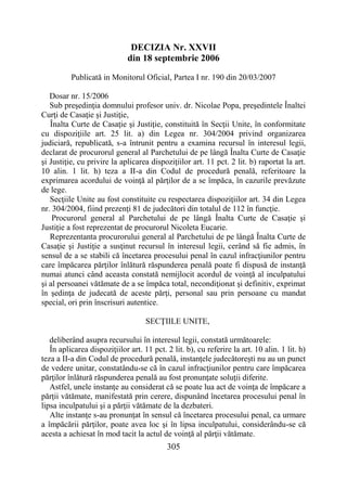 305
DECIZIA Nr. XXVII
din 18 septembrie 2006
Publicată in Monitorul Oficial, Partea I nr. 190 din 20/03/2007
Dosar nr. 15/2006
Sub preşedinţia domnului profesor univ. dr. Nicolae Popa, preşedintele Înaltei
Curţi de Casaţie şi Justiţie,
Înalta Curte de Casaţie şi Justiţie, constituită în Secţii Unite, în conformitate
cu dispoziţiile art. 25 lit. a) din Legea nr. 304/2004 privind organizarea
judiciară, republicată, s-a întrunit pentru a examina recursul în interesul legii,
declarat de procurorul general al Parchetului de pe lângă Înalta Curte de Casaţie
şi Justiţie, cu privire la aplicarea dispoziţiilor art. 11 pct. 2 lit. b) raportat la art.
10 alin. 1 lit. h) teza a II-a din Codul de procedură penală, referitoare la
exprimarea acordului de voinţă al părţilor de a se împăca, în cazurile prevăzute
de lege.
Secţiile Unite au fost constituite cu respectarea dispoziţiilor art. 34 din Legea
nr. 304/2004, fiind prezenţi 81 de judecători din totalul de 112 în funcţie.
Procurorul general al Parchetului de pe lângă Înalta Curte de Casaţie şi
Justiţie a fost reprezentat de procurorul Nicoleta Eucarie.
Reprezentanta procurorului general al Parchetului de pe lângă Înalta Curte de
Casaţie şi Justiţie a susţinut recursul în interesul legii, cerând să fie admis, în
sensul de a se stabili că încetarea procesului penal în cazul infracţiunilor pentru
care împăcarea părţilor înlătură răspunderea penală poate fi dispusă de instanţă
numai atunci când aceasta constată nemijlocit acordul de voinţă al inculpatului
şi al persoanei vătămate de a se împăca total, necondiţionat şi definitiv, exprimat
în şedinţa de judecată de aceste părţi, personal sau prin persoane cu mandat
special, ori prin înscrisuri autentice.
SECŢIILE UNITE,
deliberând asupra recursului în interesul legii, constată următoarele:
În aplicarea dispoziţiilor art. 11 pct. 2 lit. b), cu referire la art. 10 alin. 1 lit. h)
teza a II-a din Codul de procedură penală, instanţele judecătoreşti nu au un punct
de vedere unitar, constatându-se că în cazul infracţiunilor pentru care împăcarea
părţilor înlătură răspunderea penală au fost pronunţate soluţii diferite.
Astfel, unele instanţe au considerat că se poate lua act de voinţa de împăcare a
părţii vătămate, manifestată prin cerere, dispunând încetarea procesului penal în
lipsa inculpatului şi a părţii vătămate de la dezbateri.
Alte instanţe s-au pronunţat în sensul că încetarea procesului penal, ca urmare
a împăcării părţilor, poate avea loc şi în lipsa inculpatului, considerându-se că
acesta a achiesat în mod tacit la actul de voinţă al părţii vătămate.
 