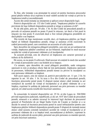 306
În fine, alte instanţe s-au pronunţat în sensul că pentru încetarea procesului
penal părţile trebuie să-şi exprime în mod valabil acordul de voinţă cu privire la
împăcarea totală şi necondiţionată.
Aceste din urmă instanţe au interpretat şi aplicat corect dispoziţiile legii.
Potrivit dispoziţiilor art. 132 din Codul penal, "împăcarea părţilor în cazurile
prevăzute de lege înlătură răspunderea penală şi stinge şi acţiunea civilă".
Pe de altă parte, prin art. 10 alin. 1 lit. h) din Codul de procedură penală se
prevede că acţiunea penală nu poate fi pusă în mişcare, iar dacă a fost pusă în
mişcare nu mai poate fi exercitată dacă a fost retrasă plângerea prealabilă ori
dacă părţile s-au împăcat.
Din textele de lege menţionate rezultă, deci, că împăcarea părţilor, pe lângă
faptul că înlătură răspunderea penală, stinge şi acţiunea civilă exercitată în
cadrul procesului penal, care constituie un accesoriu al celei penale.
Spre deosebire de retragerea plângerii prealabile, care este un act unilateral de
voinţă, împăcarea părţilor constituie un act bilateral, implicând în mod necesar
acordul de voinţă al persoanei vătămate şi al inculpatului.
În această privinţă, este de observat că împăcarea are caracter personal şi
trebuie să fie definitivă.
De aceea, ea nu poate fi echivocă, fiind necesar să conţină în mod clar acordul
de voinţă al persoanelor care s-au hotărât să se împace.
Ca urmare, spre deosebire de cazul plângerii prealabile, unde retragerea
operează in rem şi produce efecte faţă de toţi participanţii, împăcarea operează
in personam, înlăturând răspunderea penală numai cu privire la inculpatul cu
care persoana vătămată s-a împăcat.
Sub acest aspect, este de reţinut că, potrivit prevederilor art. 11 pct. 2 lit. b)
raportat la art. 10 alin. 1 lit. h) teza a II-a din Codul de procedură penală,
încetarea procesului penal poate fi dispusă numai atunci când instanţa ia act
nemijlocit de acordul de voinţă al inculpatului şi al părţii vătămate de a se
împăca, exprimat în şedinţa de judecată, personal sau prin persoane cu mandat
special, ori când acesta rezultă din înscrisuri autentice.
În consecinţă, în temeiul dispoziţiilor art. 25 lit. a) din Legea nr. 304/2004
privind organizarea judiciară, republicată, şi ale art. 4142
din Codul de procedură
penală, urmează a se admite recursul în interesul legii declarat de procurorul
general al Parchetului de pe lângă Înalta Curte de Casaţie şi Justiţie şi a se
decide în sensul că încetarea procesului penal în cazul infracţiunilor pentru care
împăcarea părţilor înlătură răspunderea penală poate fi dispusă de instanţă numai
atunci când aceasta constată nemijlocit acordul de voinţă al inculpatului şi al
persoanei vătămate de a se împăca total, necondiţionat şi definitiv, exprimat în
şedinţa de judecată de aceste părţi, personal sau prin persoane cu mandat special,
ori prin înscrisuri autentice.
 
