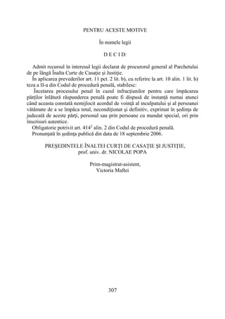 307
PENTRU ACESTE MOTIVE
În numele legii
D E C I D:
Admit recursul în interesul legii declarat de procurorul general al Parchetului
de pe lângă Înalta Curte de Casaţie şi Justiţie.
În aplicarea prevederilor art. 11 pct. 2 lit. b), cu referire la art. 10 alin. 1 lit. h)
teza a II-a din Codul de procedură penală, stabilesc:
Încetarea procesului penal în cazul infracţiunilor pentru care împăcarea
părţilor înlătură răspunderea penală poate fi dispusă de instanţă numai atunci
când aceasta constată nemijlocit acordul de voinţă al inculpatului şi al persoanei
vătămate de a se împăca total, necondiţionat şi definitiv, exprimat în şedinţa de
judecată de aceste părţi, personal sau prin persoane cu mandat special, ori prin
înscrisuri autentice.
Obligatorie potrivit art. 4142
alin. 2 din Codul de procedură penală.
Pronunţată în şedinţa publică din data de 18 septembrie 2006.
PREŞEDINTELE ÎNALTEI CURŢI DE CASAŢIE ŞI JUSTIŢIE,
prof. univ. dr. NICOLAE POPA
Prim-magistrat-asistent,
Victoria Maftei
 