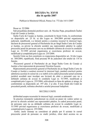308
DECIZIA Nr. XXVII
din 16 aprilie 2007
Publicat in Monitorul Oficial, Partea I nr. 772 din 14/11/2007
Dosar nr. 52/2006
Sub preşedinţia domnului profesor univ. dr. Nicolae Popa, preşedintele Înaltei
Curţi de Casaţie şi Justiţie,
Înalta Curte de Casaţie şi Justiţie, constituită în Secţii Unite, în conformitate
cu dispoziţiile art. 25 lit. a) din Legea nr. 304/2004 privind organizarea
judiciară, republicată, s-a întrunit pentru a examina recursul în interesul legii,
declarat de procurorul general al Parchetului de pe lângă Înalta Curte de Casaţie
şi Justiţie, cu privire la efectele asistării sau reprezentării părţilor în cadrul
procesului penal de persoane care nu au dobândit calitatea de avocat în condiţiile
Legii nr. 51/1995 privind organizarea şi exercitarea profesiei de avocat,
modificată şi completată prin Legea nr. 255/2004.
Secţiile Unite au fost constituite cu respectarea dispoziţiilor art. 34 din Legea
nr. 304/2004, republicată, fiind prezenţi 88 de judecători din totalul de 116 în
funcţie.
Procurorul general al Parchetului de pe lângă Înalta Curte de Casaţie şi
Justiţie a fost reprezentat de procurorul Nicoleta Eucarie.
Reprezentanta procurorului general al Parchetului de pe lângă Înalta Curte de
Casaţie şi Justiţie a susţinut recursul în interesul legii, punând concluzii pentru
admiterea acestuia în sensul de a se stabili că în cadrul procesului penal asistenţa
juridică acordată unui inculpat sau învinuit de către o persoană care nu a
dobândit calitatea de avocat în condiţiile Legii nr. 51/1995, modificată şi
completată prin Legea nr. 255/2004, echivalează cu lipsa de apărare şi atrage, în
conformitate cu dispoziţiile art. 197 alin. 2 şi alin. 4 teza finală din Codul de
procedură penală, nulitatea absolută a actului procesual îndeplinit.
SECŢIILE UNITE
deliberând asupra recursului în interesul legii, constată următoarele:
În practica instanţelor judecătoreşti nu există un punct de vedere unitar cu
privire la efectele asistării sau reprezentării părţilor, în cadrul procesului penal,
de persoane care nu au dobândit calitatea de avocat în condiţiile Legii nr.
51/1995 privind organizarea şi exercitarea profesiei de avocat, modificată şi
completată prin Legea nr. 255/2004.
Astfel, unele instanţe au considerat că părţile pot fi asistate în cursul
procesului penal de persoane cu studii juridice, chiar dacă acestea nu au
 