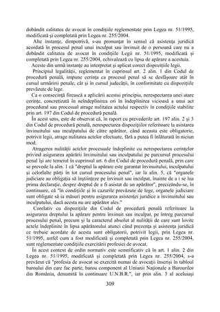 309
dobândit calitatea de avocat în condiţiile reglementate prin Legea nr. 51/1995,
modificată şi completată prin Legea nr. 255/2004.
Alte instanţe, dimpotrivă, s-au pronunţat în sensul că asistenţa juridică
acordată în procesul penal unui inculpat sau învinuit de o persoană care nu a
dobândit calitatea de avocat în condiţiile Legii nr. 51/1995, modificată şi
completată prin Legea nr. 255/2004, echivalează cu lipsa de apărare a acestuia.
Aceste din urmă instanţe au interpretat şi aplicat corect dispoziţiile legii.
Principiul legalităţii, reglementat în cuprinsul art. 2 alin. 1 din Codul de
procedură penală, impune cerinţa ca procesul penal să se desfăşoare atât în
cursul urmăririi penale, cât şi în cursul judecăţii, în conformitate cu dispoziţiile
prevăzute de lege.
Ca o consecinţă firească a aplicării acestui principiu, nerespectarea unei atare
cerinţe, concretizată în neîndeplinirea ori în îndeplinirea vicioasă a unui act
procedural sau procesual atrage nulitatea actului respectiv în condiţiile stabilite
prin art. 197 din Codul de procedură penală.
În acest sens, este de observat că, în raport cu prevederile art. 197 alin. 2 şi 3
din Codul de procedură penală, nerespectarea dispoziţiilor referitoare la asistarea
învinuitului sau inculpatului de către apărător, când aceasta este obligatorie,
potrivit legii, atrage nulitatea actelor efectuate, fără a putea fi înlăturată în niciun
mod.
Atragerea nulităţii actelor procesuale îndeplinite cu nerespectarea cerinţelor
privind asigurarea apărării învinuitului sau inculpatului pe parcursul procesului
penal îşi are temeiul în cuprinsul art. 6 din Codul de procedură penală, prin care
se prevede la alin. 1 că "dreptul la apărare este garantat învinuitului, inculpatului
şi celorlalte părţi în tot cursul procesului penal", iar la alin. 5, că "organele
judiciare au obligaţia să înştiinţeze pe învinuit sau inculpat, înainte de a i se lua
prima declaraţie, despre dreptul de a fi asistat de un apărător", precizându-se, în
continuare, că "în condiţiile şi în cazurile prevăzute de lege, organele judiciare
sunt obligate să ia măsuri pentru asigurarea asistenţei juridice a învinuitului sau
inculpatului, dacă acesta nu are apărător ales."
Corelativ cu dispoziţiile din Codul de procedură penală referitoare la
asigurarea dreptului la apărare pentru învinuit sau inculpat, pe întreg parcursul
procesului penal, precum şi la caracterul absolut al nulităţii de care sunt lovite
actele îndeplinite în lipsa apărătorului atunci când prezenţa şi asistenţa juridică
ce trebuie acordate de acesta sunt obligatorii, potrivit legii, prin Legea nr.
51/1995, astfel cum a fost modificată şi completată prin Legea nr. 255/2004,
sunt reglementate condiţiile exercitării profesiei de avocat.
În acest context de ordin normativ este semnificativ că în art. 1 alin. 2 din
Legea nr. 51/1995, modificată şi completată prin Legea nr. 255/2004, s-a
prevăzut că "profesia de avocat se exercită numai de avocaţii înscrişi în tabloul
baroului din care fac parte, barou component al Uniunii Naţionale a Barourilor
din România, denumită în continuare U.N.B.R.", iar prin alin. 3 al aceluiaşi
 