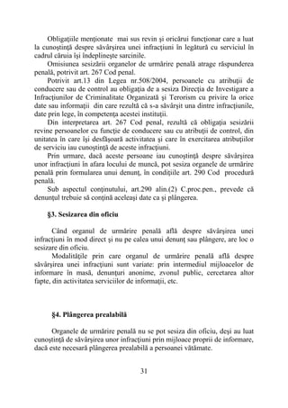 31
Obligaţiile menţionate mai sus revin şi oricărui funcţionar care a luat
la cunoştinţă despre săvârşirea unei infracţiuni în legătură cu serviciul în
cadrul căruia îşi îndeplineşte sarcinile.
Omisiunea sesizării organelor de urmărire penală atrage răspunderea
penală, potrivit art. 267 Cod penal.
Potrivit art.13 din Legea nr.508/2004, persoanele cu atribuţii de
conducere sau de control au obligaţia de a sesiza Direcţia de Investigare a
Infracţiunilor de Criminalitate Organizată şi Terorism cu privire la orice
date sau informaţii din care rezultă că s-a săvârşit una dintre infracţiunile,
date prin lege, în competenţa acestei instituţii.
Din interpretarea art. 267 Cod penal, rezultă că obligaţia sesizării
revine persoanelor cu funcţie de conducere sau cu atribuţii de control, din
unitatea în care îşi desfăşoară activitatea şi care în exercitarea atribuţiilor
de serviciu iau cunoştinţă de aceste infracţiuni.
Prin urmare, dacă aceste persoane iau cunoştinţă despre săvârşirea
unor infracţiuni în afara locului de muncă, pot sesiza organele de urmărire
penală prin formularea unui denunţ, în condiţiile art. 290 Cod procedură
penală.
Sub aspectul conţinutului, art.290 alin.(2) C.proc.pen., prevede că
denunţul trebuie să conţină aceleaşi date ca şi plângerea.
§3. Sesizarea din oficiu
Când organul de urmărire penală află despre săvârşirea unei
infracţiuni în mod direct şi nu pe calea unui denunţ sau plângere, are loc o
sesizare din oficiu.
Modalităţile prin care organul de urmărire penală află despre
săvârşirea unei infracţiuni sunt variate: prin intermediul mijloacelor de
informare în masă, denunţuri anonime, zvonul public, cercetarea altor
fapte, din activitatea serviciilor de informaţii, etc.
§4. Plângerea prealabilă
Organele de urmărire penală nu se pot sesiza din oficiu, deşi au luat
cunoştinţă de săvârşirea unor infracţiuni prin mijloace proprii de informare,
dacă este necesară plângerea prealabilă a persoanei vătămate.
 