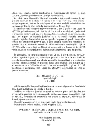 310
articol s-au interzis expres constituirea şi funcţionarea de barouri în afara
U.N.B.R., sub sancţiunea nulităţii de drept a acestor acte.
Or, câtă vreme dispoziţiile din actul normativ arătat, având caracter de lege
specială cu privire la modul de exercitare a profesiei de avocat, conţin anumite
cerinţe imperative, este de la sine înţeles că nu este posibilă îndeplinirea unei
asemenea profesii în afara cadrului instituţionalizat de acea lege.
Aşa fiind şi cum, în raport de prevederile art. 2 pct. 3 şi art. 4 din Legea nr.
303/2004 privind statutul judecătorilor şi procurorilor, republicată, "judecătorii
şi procurorii sunt obligaţi ca, prin întreaga lor activitate, să asigure supremaţia
legii", se impune ca organele judiciare să ia nu numai măsurile necesare
asigurării apărării învinuitului sau inculpatului în procesul penal, atunci când
aceasta este obligatorie, potrivit legii, ci şi să observe că asistenţa juridică să fie
acordată de o persoană care a dobândit calitatea de avocat în condiţiile Legii nr.
51/1995, astfel cum a fost modificată şi completată prin Legea nr. 255/2004,
pentru că, altfel, asistenţa juridică acordată echivalează cu o lipsă de apărare.
În consecinţă, în temeiul dispoziţiilor art. 25 lit. a) din Legea nr. 304/2004
privind organizarea judiciară, republicată, precum şi ale art. 4142
din Codul de
procedură penală, urmează a se admite recursul în interesul legii şi a se stabili că
asistenţa juridică acordată în procesul penal unui învinuit sau inculpat de o
persoană care nu a dobândit calitatea de avocat în condiţiile Legii nr. 51/1995,
modificată şi completată prin Legea nr. 255/2004, echivalează cu lipsa de
apărare a acestuia.
PENTRU ACESTE MOTIVE
În numele legii
D E C I D:
Admit recursul în interesul legii declarat de procurorul general al Parchetului
de pe lângă Înalta Curte de Casaţie şi Justiţie.
Stabilesc că asistenţa juridică acordată în procesul penal unui inculpat sau
învinuit de o persoană care nu a dobândit calitatea de avocat în condiţiile Legii
nr. 51/1995, modificată şi completată prin Legea nr. 255/2004, echivalează cu
lipsa de apărare a acestuia.
Obligatorie, potrivit art. 4142
alin. 3 din Codul de procedură penală.
Pronunţată în şedinţă publică, astăzi 16 aprilie 2007.
PREŞEDINTELE ÎNALTEI CURŢI DE CASAŢIE ŞI JUSTIŢIE,
prof. univ. dr. NICOLAE POPA
Prim-magistrat-asistent,
Victoria Maftei
 