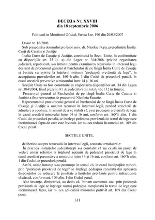 311
DECIZIA Nr. XXVIII
din 18 septembrie 2006
Publicată in Monitorul Oficial, Partea I nr. 190 din 20/03/2007
Dosar nr. 16/2006
Sub preşedinţia domnului profesor univ. dr. Nicolae Popa, preşedintele Înaltei
Curţi de Casaţie şi Justiţie
Înalta Curte de Casaţie şi Justiţie, constituită în Secţii Unite, în conformitate
cu dispoziţiile art. 25 lit. a) din Legea nr. 304/2004 privind organizarea
judiciară, republicată, s-a întrunit pentru examinarea recursului în interesul legii
declarat de procurorul general al Parchetului de pe lângă Înalta Curte de Casaţie
şi Justiţie cu privire la înţelesul noţiunii "pedeapsă prevăzută de lege", în
accepţiunea prevederilor art. 160^h alin. 1 din Codul de procedură penală, în
cazul arestării preventive a minorului între 14 şi 16 ani.
Secţiile Unite au fost constituite cu respectarea dispoziţiilor art. 34 din Legea
nr. 304/2004, fiind prezenţi 81 de judecători din totalul de 112 în funcţie.
Procurorul general al Parchetului de pe lângă Înalta Curte de Casaţie şi
Justiţie a fost reprezentat de procurorul Nicoleta Eucarie.
Reprezentantul procurorului general al Parchetului de pe lângă Înalta Curte de
Casaţie şi Justiţie a susţinut recursul în interesul legii, punând concluzii de
admitere a acestuia, în sensul de a se stabili că, prin pedeapsa prevăzută de lege
în cazul arestării minorului între 14 şi 16 ani, conform art. 160^h alin. 1 din
Codul de procedură penală, se înţelege pedeapsa prevăzută de textul de lege care
incriminează fapta de care este învinuit, iar nu cea redusă în temeiul art. 109 din
Codul penal.
SECŢIILE UNITE,
deliberând asupra recursului în interesul legii, constată următoarele:
În practica instanţelor judecătoreşti s-a constatat că nu există un punct de
vedere unitar referitor la înţelesul noţiunii de pedeapsă prevăzută de lege în
cazul arestării preventive a minorului între 14 şi 16 ani, conform art. 160^h alin.
1 din Codul de procedură penală.
Astfel, unele instanţe s-au pronunţat în sensul că, în cazul inculpaţilor minori,
prin "pedeapsă prevăzută de lege" se înţelege pedeapsa rezultată din aplicarea
dispoziţiilor de reducere la jumătate a limitelor prevăzute pentru infracţiunea
săvârşită, conform art. 109 alin. 1 din Codul penal.
Alte instanţe, dimpotrivă, au decis că, într-un asemenea caz, prin pedeapsă
prevăzută de lege se înţelege numai pedeapsa menţionată în textul de lege care
incriminează fapta, iar nu cea aplicabilă minorului potrivit art. 109 din Codul
penal.
 