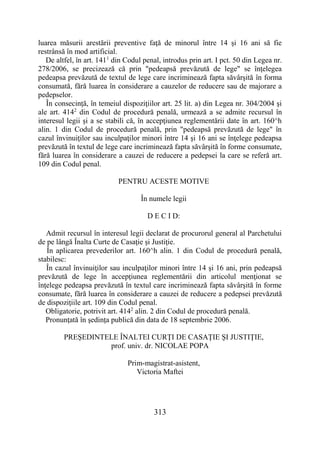 313
luarea măsurii arestării preventive faţă de minorul între 14 şi 16 ani să fie
restrânsă în mod artificial.
De altfel, în art. 1411
din Codul penal, introdus prin art. I pct. 50 din Legea nr.
278/2006, se precizează că prin "pedeapsă prevăzută de lege" se înţelegea
pedeapsa prevăzută de textul de lege care incriminează fapta săvârşită în forma
consumată, fără luarea în considerare a cauzelor de reducere sau de majorare a
pedepselor.
În consecinţă, în temeiul dispoziţiilor art. 25 lit. a) din Legea nr. 304/2004 şi
ale art. 4142
din Codul de procedură penală, urmează a se admite recursul în
interesul legii şi a se stabili că, în accepţiunea reglementării date în art. 160^h
alin. 1 din Codul de procedură penală, prin "pedeapsă prevăzută de lege" în
cazul învinuiţilor sau inculpaţilor minori între 14 şi 16 ani se înţelege pedeapsa
prevăzută în textul de lege care incriminează fapta săvârşită în forme consumate,
fără luarea în considerare a cauzei de reducere a pedepsei la care se referă art.
109 din Codul penal.
PENTRU ACESTE MOTIVE
În numele legii
D E C I D:
Admit recursul în interesul legii declarat de procurorul general al Parchetului
de pe lângă Înalta Curte de Casaţie şi Justiţie.
În aplicarea prevederilor art. 160^h alin. 1 din Codul de procedură penală,
stabilesc:
În cazul învinuiţilor sau inculpaţilor minori între 14 şi 16 ani, prin pedeapsă
prevăzută de lege în accepţiunea reglementării din articolul menţionat se
înţelege pedeapsa prevăzută în textul care incriminează fapta săvârşită în forme
consumate, fără luarea în considerare a cauzei de reducere a pedepsei prevăzută
de dispoziţiile art. 109 din Codul penal.
Obligatorie, potrivit art. 4142
alin. 2 din Codul de procedură penală.
Pronunţată în şedinţa publică din data de 18 septembrie 2006.
PREŞEDINTELE ÎNALTEI CURŢI DE CASAŢIE ŞI JUSTIŢIE,
prof. univ. dr. NICOLAE POPA
Prim-magistrat-asistent,
Victoria Maftei
 