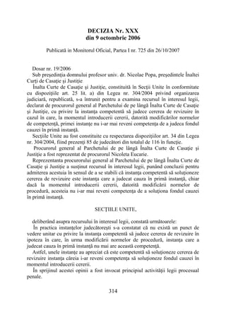 314
DECIZIA Nr. XXX
din 9 octombrie 2006
Publicată in Monitorul Oficial, Partea I nr. 725 din 26/10/2007
Dosar nr. 19/2006
Sub preşedinţia domnului profesor univ. dr. Nicolae Popa, preşedintele Înaltei
Curţi de Casaţie şi Justiţie
Înalta Curte de Casaţie şi Justiţie, constituită în Secţii Unite în conformitate
cu dispoziţiile art. 25 lit. a) din Legea nr. 304/2004 privind organizarea
judiciară, republicată, s-a întrunit pentru a examina recursul în interesul legii,
declarat de procurorul general al Parchetului de pe lângă Înalta Curte de Casaţie
şi Justiţie, cu privire la instanţa competentă să judece cererea de revizuire în
cazul în care, la momentul introducerii cererii, datorită modificărilor normelor
de competenţă, primei instanţe nu i-ar mai reveni competenţa de a judeca fondul
cauzei în primă instanţă.
Secţiile Unite au fost constituite cu respectarea dispoziţiilor art. 34 din Legea
nr. 304/2004, fiind prezenţi 85 de judecători din totalul de 116 în funcţie.
Procurorul general al Parchetului de pe lângă Înalta Curte de Casaţie şi
Justiţie a fost reprezentat de procurorul Nicoleta Eucarie.
Reprezentanta procurorului general al Parchetului de pe lângă Înalta Curte de
Casaţie şi Justiţie a susţinut recursul în interesul legii, punând concluzii pentru
admiterea acestuia în sensul de a se stabili că instanţa competentă să soluţioneze
cererea de revizuire este instanţa care a judecat cauza în primă instanţă, chiar
dacă la momentul introducerii cererii, datorită modificării normelor de
procedură, acesteia nu i-ar mai reveni competenţa de a soluţiona fondul cauzei
în primă instanţă.
SECŢIILE UNITE,
deliberând asupra recursului în interesul legii, constată următoarele:
În practica instanţelor judecătoreşti s-a constatat că nu există un punct de
vedere unitar cu privire la instanţa competentă să judece cererea de revizuire în
ipoteza în care, în urma modificării normelor de procedură, instanţa care a
judecat cauza în primă instanţă nu mai are această competenţă.
Astfel, unele instanţe au apreciat că este competentă să soluţioneze cererea de
revizuire instanţa căreia i-ar reveni competenţa să soluţioneze fondul cauzei în
momentul introducerii cererii.
În sprijinul acestei opinii a fost invocat principiul activităţii legii procesual
penale.
 