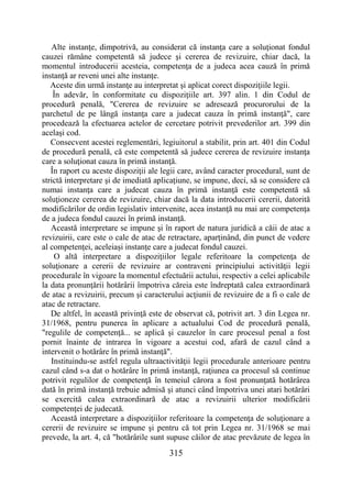 315
Alte instanţe, dimpotrivă, au considerat că instanţa care a soluţionat fondul
cauzei rămâne competentă să judece şi cererea de revizuire, chiar dacă, la
momentul introducerii acesteia, competenţa de a judeca acea cauză în primă
instanţă ar reveni unei alte instanţe.
Aceste din urmă instanţe au interpretat şi aplicat corect dispoziţiile legii.
În adevăr, în conformitate cu dispoziţiile art. 397 alin. 1 din Codul de
procedură penală, "Cererea de revizuire se adresează procurorului de la
parchetul de pe lângă instanţa care a judecat cauza în primă instanţă", care
procedează la efectuarea actelor de cercetare potrivit prevederilor art. 399 din
acelaşi cod.
Consecvent acestei reglementări, legiuitorul a stabilit, prin art. 401 din Codul
de procedură penală, că este competentă să judece cererea de revizuire instanţa
care a soluţionat cauza în primă instanţă.
În raport cu aceste dispoziţii ale legii care, având caracter procedural, sunt de
strictă interpretare şi de imediată aplicaţiune, se impune, deci, să se considere că
numai instanţa care a judecat cauza în primă instanţă este competentă să
soluţioneze cererea de revizuire, chiar dacă la data introducerii cererii, datorită
modificărilor de ordin legislativ intervenite, acea instanţă nu mai are competenţa
de a judeca fondul cauzei în primă instanţă.
Această interpretare se impune şi în raport de natura juridică a căii de atac a
revizuirii, care este o cale de atac de retractare, aparţinând, din punct de vedere
al competenţei, aceleiaşi instanţe care a judecat fondul cauzei.
O altă interpretare a dispoziţiilor legale referitoare la competenţa de
soluţionare a cererii de revizuire ar contraveni principiului activităţii legii
procedurale în vigoare la momentul efectuării actului, respectiv a celei aplicabile
la data pronunţării hotărârii împotriva căreia este îndreptată calea extraordinară
de atac a revizuirii, precum şi caracterului acţiunii de revizuire de a fi o cale de
atac de retractare.
De altfel, în această privinţă este de observat că, potrivit art. 3 din Legea nr.
31/1968, pentru punerea în aplicare a actualului Cod de procedură penală,
"regulile de competenţă... se aplică şi cauzelor în care procesul penal a fost
pornit înainte de intrarea în vigoare a acestui cod, afară de cazul când a
intervenit o hotărâre în primă instanţă".
Instituindu-se astfel regula ultraactivităţii legii procedurale anterioare pentru
cazul când s-a dat o hotărâre în primă instanţă, raţiunea ca procesul să continue
potrivit regulilor de competenţă în temeiul cărora a fost pronunţată hotărârea
dată în primă instanţă trebuie admisă şi atunci când împotriva unei atari hotărâri
se exercită calea extraordinară de atac a revizuirii ulterior modificării
competenţei de judecată.
Această interpretare a dispoziţiilor referitoare la competenţa de soluţionare a
cererii de revizuire se impune şi pentru că tot prin Legea nr. 31/1968 se mai
prevede, la art. 4, că "hotărârile sunt supuse căilor de atac prevăzute de legea în
 