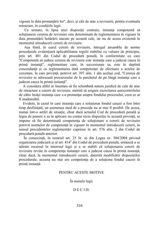 316
vigoare la data pronunţării lor", deci, şi căii de atac a revizuirii, pentru eventuala
retractare, în condiţiile legii.
Ca urmare, în lipsa unei dispoziţii contrare, instanţa competentă să
soluţioneze cererea de revizuire este determinată de reglementarea în vigoare la
data pronunţării hotărârii atacate pe această cale, iar nu de aceea existentă în
momentul introducerii cererii de revizuire.
Aşa fiind, în cazul cererii de revizuire, întregul ansamblu de norme
procedurale evidenţiază aplicabilitatea regulii stabilite cu valoare de principiu,
prin art. 401 din Codul de procedură penală, în conformitate cu care
"Competentă să judece cererea de revizuire este instanţa care a judecat cauza în
primă instanţă", reglementare care, în succesiunea sa, este în deplină
concordanţă şi cu reglementarea dată competenţei de efectuare a actelor de
cercetare, în care privinţă, potrivit art. 397 alin. 1 din acelaşi cod, "Cererea de
revizuire se adresează procurorului de la parchetul de pe lângă instanţa care a
judecat cauza în primă instanţă".
A considera altfel ar însemna să fie schimbată natura juridică de cale de atac
de retractare a cererii de revizuire, menită să asigure exercitarea autocontrolului
de către însăşi instanţa care s-a pronunţat asupra fondului procesului, ceea ce ar
fi inadmisibil.
Evident, în cazul în care instanţa care a soluţionat fondul cauzei a fost între
timp desfiinţată, un asemenea mod de a proceda nu ar mai fi posibil. De aceea,
numai într-o astfel de situaţie, chiar dacă actualul Cod de procedură penală şi
legea de punere a sa în aplicare nu conţin nicio dispoziţie în această privinţă, se
impune să fie determinată competenţa de soluţionare a cererii de revizuire
potrivit normelor de competenţă în vigoare în momentul introducerii cererii, în
sensul precedentelor reglementări cuprinse în art. 576 alin. 2 din Codul de
procedură penală anterior.
În consecinţă, în temeiul art. 25 lit. a) din Legea nr. 304/2004 privind
organizarea judiciară şi al art. 4142
din Codul de procedură penală, urmează a se
admite recursul în interesul legii şi a se stabili că soluţionarea cererii de
revizuire revine în competenţa instanţei care a judecat cauza în primă instanţă,
chiar dacă, la momentul introducerii cererii, datorită modificării dispoziţiilor
procedurale, aceasta nu mai are competenţa de a soluţiona fondul cauzei în
primă instanţă.
PENTRU ACESTE MOTIVE
În numele legii
D E C I D:
 