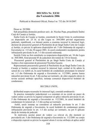 318
DECIZIA Nr. XXXI
din 9 octombrie 2006
Publicată in Monitorul Oficial, Partea I nr. 732 din 30/10/2007
Dosar nr. 20/2006
Sub preşedinţia domnului profesor univ. dr. Nicolae Popa, preşedintele Înaltei
Curţi de Casaţie şi Justiţie,
Înalta Curte de Casaţie şi Justiţie, constituită în Secţii Unite în conformitate
cu dispoziţiile art. 25 lit. a) din Legea nr. 304/2004 privind organizarea
judiciară, republicată, s-a întrunit pentru a examina recursul în interesul legii,
declarat de procurorul general al Parchetului de pe lângă Înalta Curte de Casaţie
şi Justiţie, cu privire la aplicarea dispoziţiilor art. 5 din Ordonanţa de urgenţă a
Guvernului nr. 112 din 30 august 2001, în cazul condamnării inculpatului pentru
infracţiunile prevăzute în art. 1-3 din această ordonanţă.
Secţiile Unite au fost constituite cu respectarea dispoziţiilor art. 34 din Legea
nr. 304/2004, fiind prezenţi 85 de judecători din totalul de 116 în funcţie.
Procurorul general al Parchetului de pe lângă Înalta Curte de Casaţie şi
Justiţie a fost reprezentat de procurorul Nicoleta Eucarie.
Reprezentanta procurorului general al Parchetului de pe lângă Înalta Curte de
Casaţie şi Justiţie a susţinut recursul în interesul legii, cerând să fie admis în
sensul de a se stabili că, în cazul hotărârii de condamnare pronunţate în temeiul
art. 1-3 din Ordonanţa de urgenţă a Guvernului nr. 112/2001, pentru luarea
măsurilor prevăzute în art. 5 din acelaşi act normativ, de către organele cărora le
revine această atribuţie specifică, instanţa comunică dispozitivul hotărârii de
condamnare.
SECŢIILE UNITE,
deliberând asupra recursului în interesul legii, constată următoarele:
În practica instanţelor judecătoreşti s-a constatat că nu există un punct de
vedere unitar cu privire la organul competent să aplice măsurile prevăzute în art.
5 din Ordonanţa de urgenţă a Guvernului nr. 112/2001, în cazul hotărârii de
condamnare în temeiul art. 1-3 din acelaşi act normativ.
Astfel, unele instanţe au considerat că măsurile prevăzute în art. 5 din
Ordonanţa de urgenţă a Guvernului, în cazul hotărârii de condamnare pentru
infracţiunile prevăzute în art. 1-3 din acelaşi act normativ, nu pot fi aplicate
decât de instanţa de judecată.
În motivarea acestui punct de vedere s-a relevat că, din moment ce
prevederile art. 5 din Ordonanţa de urgenţă a Guvernului nr. 112/2001 nu conţin
o dispoziţie expresă cu privire la organul căruia îi revine atribuţia să aplice astfel
 